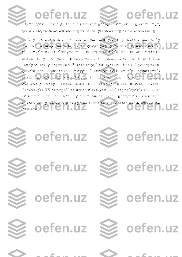 pragmalingvistik   imkoniyat-lardan   foydalanish.Kognitiv,   konsept,   ssenariy,   skript,   freym,
geshtalt, pragmatika tushunchalarining ma’no-mohiyati va ularning matn bilan aloqadorligi.
Dunyo   tilshunosligida   tilning   nutq,   jamiyat,   madaniyat,   milliy   tafakkur,   hatto   sun’iy
intellekt   bilan   uzviy   munosabatini   tekshirayotgan   yangi   yo‘nalishlarning   shakllanishi   fan
oldiga   muhim   vazifalarni   qo‘ymoqda.   Til   va   nutq   hodisalarining   ongli   va   izchil   farqlanishi
asosida   lisoniy   imkoniyatlarning   badiiy   voqelanishini   tadqiq   etuvchi   fan   sohasi   sifatida
nazariy   va   amaliy   pragmatikani   farqlash   ehtiyoji   kuchaymoqda.   Bu   esa   lingvopragmatika
qonuniyatlarini   ishlab   chiqish,   muayyan   ijodkor   asarlarida   umumiy   lingvopragmatik
asoslarning badiiy matnda individual voqelanish holatlari va omillarini ijodkor – til – badiiyat
mushtarakligi   tamoyili   asosida   tadqiq   qilish   zaruratini   keltirib   chiqaradi.     Jahon
tilshunosligida XXI asrning birinchi choragida badiiy asar tilini pragmalingvistik tahlil qilish
ustuvor bo‘lmoqda. Har bir sath birligining muayyan adib ijodidagi pragmatik xususiyatlarini
aniqlash,   lisoniy   hodisalarning   nutqiy   voqelanish   shakllarini   asoslash   muhim   masalalardan
hisoblanadi. 