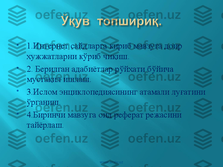 
1.Интернет сайдларга кириб мавзуга доир 
ху жжатларни к ў риб чи қ иш.

2. Берилган адабиётлар р ў йхати б ў йича  
муст ақ ил ишлаш .

3.Ислом энциклопедиясининг атамали лу ғ атини 
ў рганиш .

4.Биринчи мавзуга  оид  реферат режасини 
тай ё рлаш .                                                                     
                                
 
www.arxiv.uz 