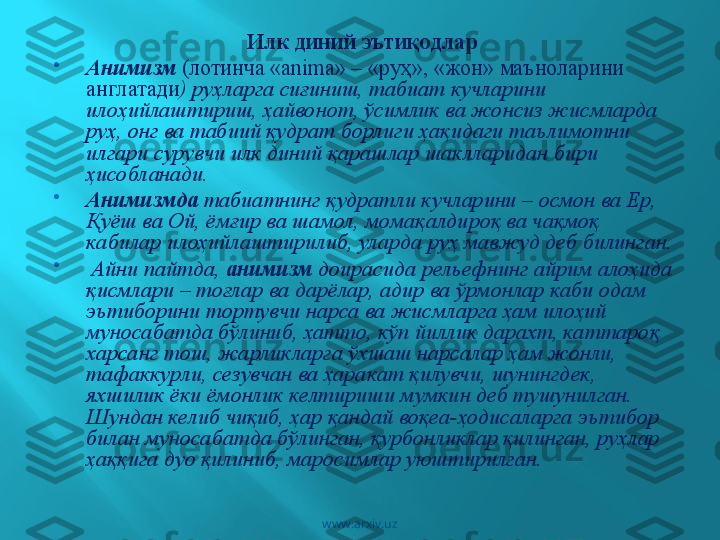 Илк диний эътиқодлар  

Анимизм   (лотинча «аnimа» – «руҳ», «жон» маъноларини 
англатади ) руҳларга сиғиниш, табиат кучларини 
илоҳийлаштириш, ҳайвонот, ўсимлик ва жонсиз жисмларда 
руҳ, онг ва табиий қудрат борлиги ҳақидаги таълимотни 
илгари сурувчи илк диний қарашлар шаклларидан бири 
ҳисобланади. 

Анимизмда  табиатнинг қудратли кучларини – осмон ва Ер, 
Қуёш ва Ой, ёмғир ва шамол, момақалдироқ ва чақмоқ 
кабилар илоҳийлаштирилиб, уларда руҳ мавжуд деб билинган.

  Айни пайтда,  анимизм  доирасида рельефнинг айрим алоҳида 
қисмлари – тоғлар ва дарёлар, адир ва ўрмонлар каби одам 
эътиборини тортувчи нарса ва жисмларга ҳам илоҳий 
муносабатда бўлиниб, ҳатто, кўп йиллик дарахт, каттароқ 
харсанг тош, жарликларга ўхшаш нарсалар ҳам жонли, 
тафаккурли, сезувчан ва ҳаракат қилувчи, шунингдек, 
яхшилик ёки ёмонлик келтириши мумкин деб тушунилган. 
Шундан келиб чиқиб, ҳар қандай воқеа-ҳодисаларга эътибор 
билан муносабатда бўлинган, қурбонликлар қилинган, руҳлар 
ҳаққига дуо қилиниб, маросимлар уюштирилган. 
www.arxiv.uz 