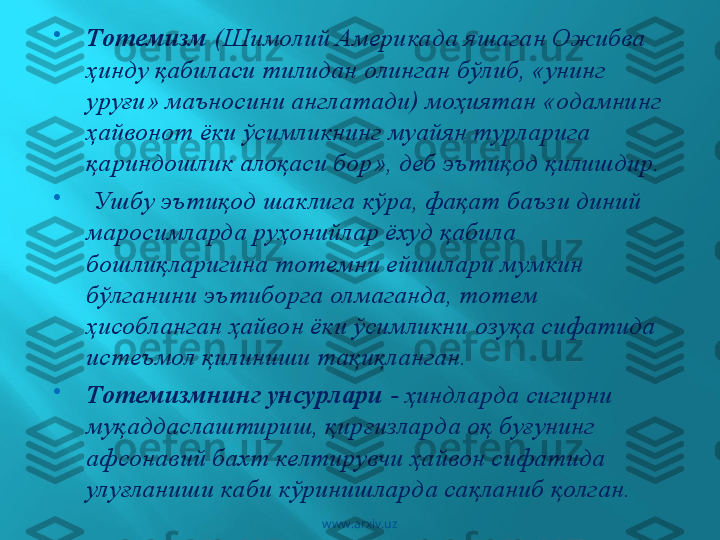 
Тотемизм  (Шимолий Америкада яшаган Ожибва 
ҳинду қабиласи тилидан олинган бўлиб, «унинг 
уруғи» маъносини англатади) моҳиятан «одамнинг 
ҳайвонот ёки ўсимликнинг муайян турларига 
қариндошлик алоқаси бор», деб эътиқод қилишдир.

  Ушбу эътиқод шаклига кўра, фақат баъзи диний 
маросимларда руҳонийлар ёхуд қабила 
бошлиқларигина тотемни ейишлари мумкин 
бўлганини эътиборга олмаганда, тотем 
ҳисобланган ҳайвон ёки ўсимликни озуқа сифатида 
истеъмол қилиниши тақиқланган. 

Тотемизмнинг унсурлари  - ҳиндларда сигирни 
муқаддаслаштириш, қирғизларда оқ буғунинг 
афсонавий бахт келтирувчи ҳайвон сифатида 
улуғланиши каби кўринишларда сақланиб қолган.
www.arxiv.uz 