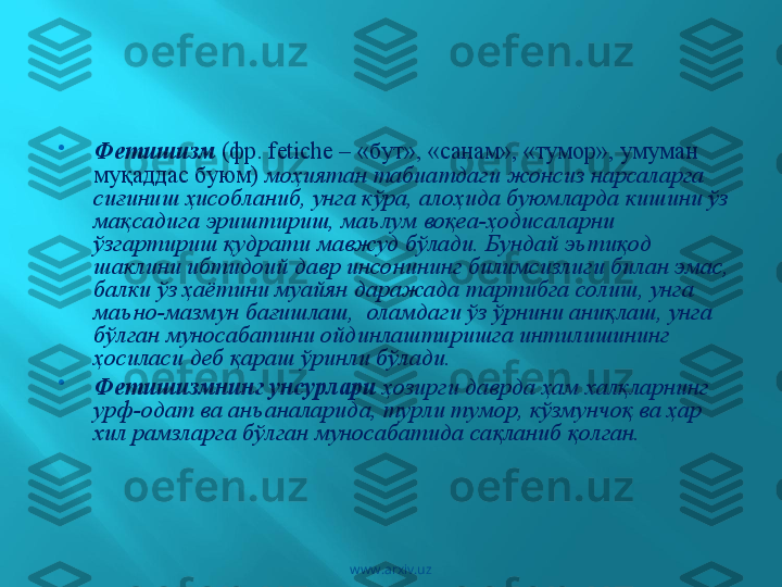 
Фетишизм   (фр. fetiche – «бут», «санам», «тумор», умуман 
муқаддас буюм)  моҳиятан табиатдаги жонсиз нарсаларга 
сиғиниш ҳисобланиб, унга кўра, алоҳида буюмларда кишини ўз 
мақсадига эриштириш, маълум воқеа-ҳодисаларни 
ўзгартириш қудрати мавжуд бўлади. Бундай эътиқод 
шаклини ибтидоий давр инсонининг билимсизлиги билан эмас, 
балки ўз ҳаётини муайян даражада тартибга солиш, унга 
маъно-мазмун бағишлаш,  оламдаги ўз ўрнини аниқлаш, унга 
бўлган муносабатини ойдинлаштиришга интилишининг 
ҳосиласи деб қараш ўринли бўлади. 

Фетишизмнинг унсурлари  ҳозирги даврда ҳам халқларнинг 
урф-одат ва анъаналарида, турли тумор, кўзмунчоқ ва ҳар 
хил рамзларга бўлган муносабатида сақланиб қолган.
www.arxiv.uz 