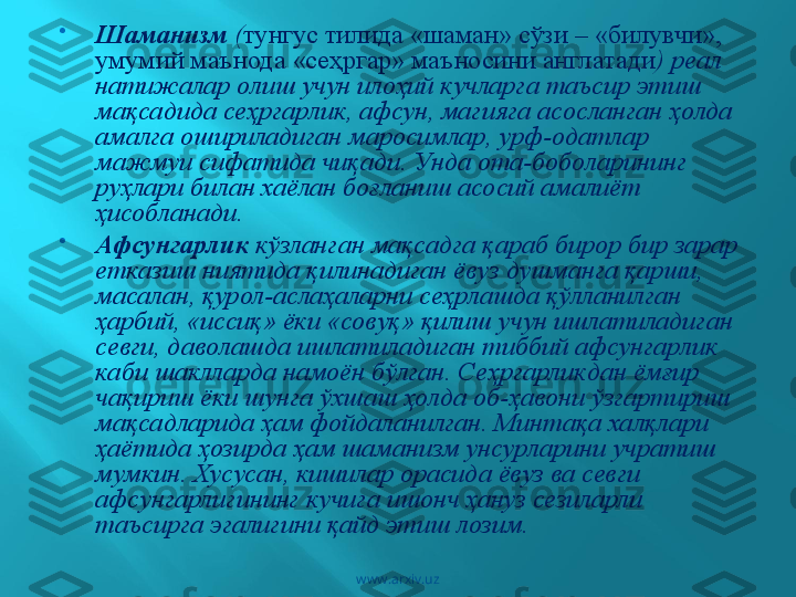 
Шаманизм  ( тунгус тилида «шаман» сўзи –  «билувчи», 
умумий маънода   «сеҳргар» маъносини англатади ) реал 
натижалар олиш учун илоҳий кучларга таъсир этиш 
мақсадида сеҳргарлик, афсун, магияга асосланган ҳолда 
амалга ошириладиган маросимлар, урф-одатлар 
мажмуи сифатида чиқади. Унда ота-боболарининг 
руҳлари билан хаёлан боғланиш асосий амалиёт 
ҳисобланади.

Афсунгарлик  кўзланган мақсадга қараб бирор бир зарар 
етказиш ниятида қилинадиган ёвуз душманга қарши, 
масалан, қурол-аслаҳаларни сеҳрлашда қўлланилган 
ҳарбий, «иссиқ» ёки «совуқ» қилиш учун ишлатиладиган 
севги, даволашда ишлатиладиган тиббий афсунгарлик 
каби шаклларда намоён бўлган. Сеҳргарликдан ёмғир 
чақириш ёки шунга ўхшаш ҳолда об-ҳавони ўзгартириш 
мақсадларида ҳам фойдаланилган. Минтақа халқлари 
ҳаётида ҳозирда ҳам шаманизм унсурларини учратиш 
мумкин. Хусусан, кишилар орасида ёвуз ва севги 
афсунгарлигининг кучига ишонч ҳануз сезиларли 
таъсирга эгалигини қайд этиш лозим.
www.arxiv.uz 