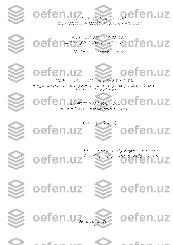 O‘ZBEKISTON RESPUBLIKASI 
OLIY VA O‘RTA MAXSUS TA’LIM VAZIRLIGI 
ALISHER NAVOIY NOMIDAGI
SAMARQAND DAVLAT UNIVERSITETI
Algebra va geometriya kafedrasi
KOMPLEKS   SONLAR NAZARIYASI
«Algebra va sonlar nazariyasi» fanidan amaliy mashg’ulotlar o’tkazish
uchun uslubiy tavsiyalar
« 5 460100 MATEMATIKA » 
ta’lim yo‘nalishi  bakalav r talabalari uchun
(Uslubiy qo‘llanma)
SamDU o‘quv-uslubiy kengashi tomonidan
2011 yil  ______da nashrga tavsiya etilgan.
Samarqand – 2011
1 