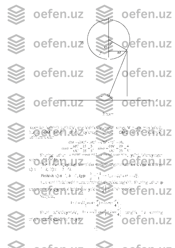                                                   
                                                 25
                                                                        
                             y               M
       
                   0                                   
x
                                                                        2-rasm
                                                                                                                             
Rasmdan   ko’rinib   turibdiki,   eng   kichik   argumentli   songa   M   nuqta   mos   keladi,
bunda   OM   to’g’ri   chiziq   aylanaga   urinadi.   OMC   to’ g’ ri   burchakli
uchburchakdan 
,
.
Shuning   uchun   ,   ya’ni   izlanayotgan
son   z  = 12 + 16 i . ■
12-m i s o l. Quyidagi kompleks sonlarni trigonometrik shaklga keltiring:
a)   z  = 1 -  i ;  b)  z  =  - 3  -  4 i .
 Yechish.  a)  a= 1 , b=- 1 ,  tg	   =  ,  .
Bu  z  soni ifodalovchi nuqta to’rtinchi chorakka tegishli. Shuning uchun 	

argumentning qiymati sifatida   yoki   ni olish mumkin. 
Natijada, 
.
Shuni   ta’kidlaymizki,     tenglik   1 - i   sonning
trigonometrik shakli bo’lmaydi.  
10 