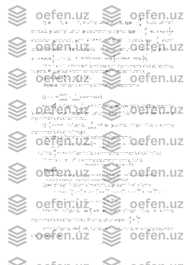 b)   a   =   -   3,   b   =   -   4,   shuning   uchun   r   =   5,   tg   =   .   Nuqta   uchinchi
chorakda   yotganligi   uchun  	
   argumentning   qiymati   tg	     =     va  
shartlardan   aniqlanadi,   ya’ni   ,   bunda     -   burchak     shartni
qanoatlantiruvchi   o’tkir   burchak.   Shuning   uchun   ,   ya’ni   -
. U holda  . ■
13-m   i   s   o   l.     kompleks   soni   trigonometrik   shaklga   keltiring,
bu yerda   quyidagi shartni qanoatlantiruvchi berilgan burchak:  
a) 0 <    <   ,   b)  .
 Yechish.  Berilgan  z  sonning ko’rinishini o’zgartiramiz:
a)  .
  bo’lganda   bo’lganligi va qavs ichida bita argumentning
kosinusi   va   sinusi   turganligi   uchun   oxirgi   ifoda   z   kompleks   sonning
trigonometrik shaklidan iborat;
b)       bo’lganda     va   yuqorida   olingan   ifoda   z   sonning
trigonometrik shakli bo’lmaydi.
z  sonning ko’rinishini boshqacharoq o’zgartiramiz:
 
Bu ifoda   bo’lgan holda  z  sonning trigonometrik shakli bo’ladi. ■
14-m i s o l.  w  =  z 2 
-   z  sonning argumentini toping, bunda 
.
 Yechish.  
Qavs ichidagi ifodalarni almashtirib, quyidagini hosil qilamiz: 
  bo’lganda     va   hosil   qilingan   ifoda   w   sonning
trigonometrik shaklidan iborat. Shuning uchun  .
 bo’lganda   , bundan   w   = 0. Bu holda  w    sonning argumenti
aniqlanmagan. ■
11 