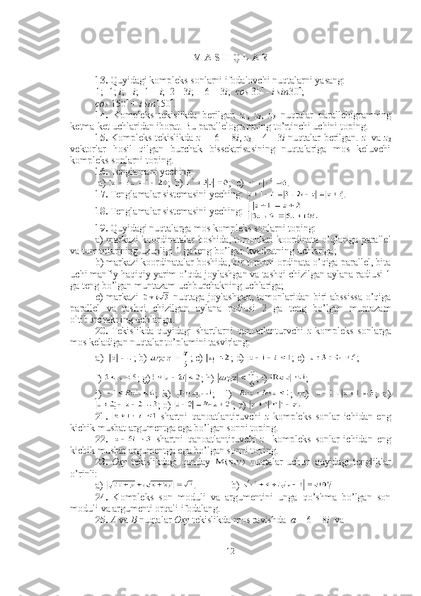 M A S H Q L A R
13.  Quyidagi kompleks sonlarni ifodalovchi nuqtalarni yasang: 
1;  - 1;  i ; -  i ;  - 1 +  i ;  2  -  3 i ;   -  6 + 3 i ;   cos  30    -   i sin 30  ;  
cos  150   +  i sin 150  .
14.   Kompleks   tekislikda   berilgan   z
1 ,   z
2 ,   z
3   nuqtalar   parallelogramning
ketma-ket uchlaridan iborat. Bu parallelogramning to’rtinchi uchini toping.
15.   Kompleks tekislikda   z
1   = 6 + 8 i ,   z
2   = 4   -   3 i   nuqtalar berilgan.   z
1   va   z
2
vektorlar   hosil   qilgan   burchak   bissektrisasining   nuqtalariga   mos   keluvchi
kompleks sonlarni toping.
16.  Tenglamani yeching:  
 a)  ;  b)  ;  c)  .
17.  Tenglamalar sistemasini yeching:  .
18.  Tenglamalar sistemasini yeching: 
19.  Quyidagi nuqtalarga mos kompleks sonlarni toping: 
a) markazi  koordinatalar boshida, tomonlari koordinata o’qlariga parallel
va tomonlarining uzunligi 1 ga teng bo’lgan kvadratning uchlariga;
b) markazi koordinatalar boshida, bir tomoni ordinata o’qiga parallel, bita
uchi manfiy haqiqiy yarim o’qda joylashgan va tashqi chizilgan aylana radiusi 1
ga teng bo’lgan muntazam uchburchakning uchlariga;
c) markazi     nuqtaga joylashgan, tomonlaridan biri abssissa  o’qiga
parallel   va   tashqi   chizilgan   aylana   radiusi   2   ga   teng   bo’lgan   muntazam
oltiburchakning uchlariga.
20.   Tekislikda   quyidagi   shartlarni   qanoatlanturvchi   z   kompleks   sonlarga
mos keladigan nuqtalar to’plamini tasvirlang:
a) ; b)  ; c)  ; d)  ; e)  ; 
f)  ; g) ; h)  ; i)  ; 
j)   ;   k)   ;     l)   ;   m)   ;   n)
; o)   ; p) 
21.     shartni   qanoatlantiruvchi   z   kompleks   sonlar   ichidan   eng
kichik musbat argumentga ega bo’lgan sonni toping.
22.     shartni   qanoatlantiruvchi   z     kompleks   sonlar   ichidan   eng
kichik musbat argumentga ega bo’lgan sonni toping.
23.   Oxy   tekislikdagi   qanday     nuqtalar   uchun   quyidagi   tengliklar
o’rinli: 
a)  .              b)  ?
24.   Kompleks   son   moduli   va   argumentini   unga   qo’shma   bo’lgan   son
moduli va argumenti orqali ifodalang.
25.   A  va  B  nuqtalar  Oxy  tekislikda mos ravishda   a  = 6 + 8 i   va 
12 