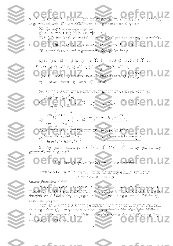 b   = 4   -   3 i   sonlarni ifodalaydi. Hech bo’lmaganda bita shunday c soni topingki,
unga mos keluvchi  C  nuqta  AOB  burchakning bissektrisasida yotsin.
26.  Qanday shartlar bajarilganda: 
a)  ;  b)  ?.
27*.   (-1)  dan farqli  va moduli  1 ga teng bo’lgan har  qanday   z   kompleks
sonni  , bunda  , shaklda tasvirlash mumkinligi ni isbotlang.
28.  Kompleks sonlarni trigonometrik shaklga keltiring: 
a) 7;  b)  i ;  c)  - 3; d)  - 5 i ; e) 1+  i ; f)  - 1+  i  g)1 -   i ; h) +  i ; 
       i)  - +  i ;  j)  - -   i ;  k)  -   i ; l) 1+  i ; m) 2 + +  i ; 
n) 1 -  (2 + i ) ; o)  cos   -   i sin	 ; p)  sin	   +  i cos	 ;  q)  ; 
r) 1+  cos	
   +  isin	   ; s)  -   sin	   -   i (1+  cos	 ).
29.  Kompleks sonlarni algebraik va trigonometrik shaklga keltiring: 
a)  ;      b)  ;  c)  ;   
d)  ;    e)  .
30.  Kompleks sonlarni trigonometrik shaklga keltiring: 
a)  ;   b)  .
31.   Ayniyatni   isbotlang:   .   Bu   ayniyat   qanday
geometrik ma’noga ega?
3-§. Darajaga ko’tarish va ildiz chiqarish
 bo’lsin. U holda har qanday  n  butun son uchun 
Muavr formulasi  o’rinli.
Muavr   formulasi   kompleks   sondan   italgan   darajali   ildiz   chiqarish
masalasini   hal   qilishga   imkon   beradi.   w   kompleks   son   z   kompleks   sonning   n -
darajali     ildizi   deyiladi, agar     bo’lsa.   z   ning   n -darajali ildizini  
orqali belgilaymiz.
Berilgan   z   kompleks sonning   n -darajali ildizi bir nechta qiymatlarga ega,
shuning  uchun   =   w   yozuv   w   son  shu  qiymatlardan  biri  ekanligini   bildiradi.
Bitta   mulohaza   davomida     ifoda   z   kompleks   son   n -darajali   ildizining   faqat
bitta qiymatini bildiradi.
13 