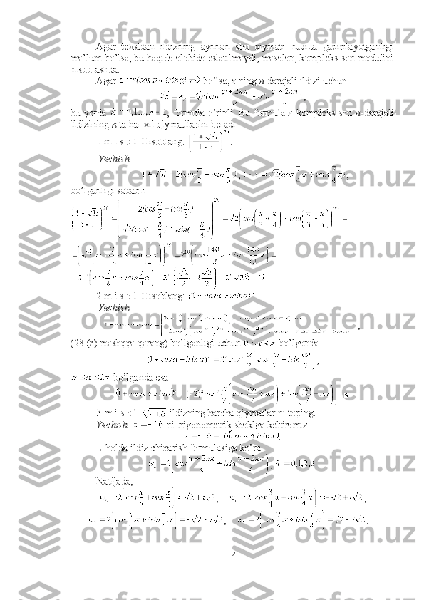 Agar   tekstdan   ildizning   aynnan   shu   qiymati   haqida   gapirilayotganligi
ma’lum bo’lsa, bu haqida alohida eslatilmaydi, masalan, kompleks son modulini
hisoblashda. 
Agar   bo’lsa,  z  ning  n -darajali ildizi uchun
,
bu yerda   , formula o’rinli. Bu formula   z   kompleks son   n -darajali
ildizining  n  ta har xil qiymatilarini beradi.
1-m i s o l. Hisoblang:  .
 Yechish.  
,  ,
bo’lganligi sababli 
■
2-m i s o l. Hisoblang:  .
 Yechish.
, 
(28 ( r ) mashqqa qarang) bo’lganligi uchun   bo’lganda  
,
 bo’lganda esa 
. ■
3-m i s o l.   ildizning barcha qiymatlarini toping.
Yechish.    ni trigonometrik shaklga keltiramiz: 
.
U holda ildiz chiqarish formulasiga ko’ra 
,  .
Natijada, 
,     ,
,     . ■
14 