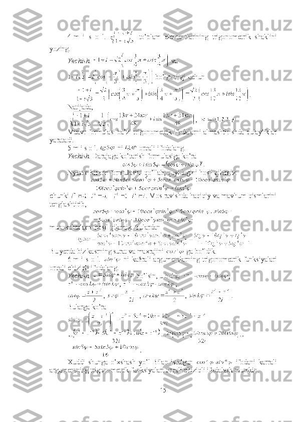4-m   i   s   o   l.     to’plam   elementlarining   trigonometrik   shaklini
yozing.
Yechish.    va 
 bo’lganligi uchun
.
Natijada,
  ,   ■
Muavr formulasi ba’zi trigonometrik ifodalarni almashtirishda qulayliklar
yaratadi. 
5-m i s o l.   ni   orqali ifodalang.
Yechish.  Darajaga ko’tarish formulasiga ko’ra
.
Nyuton binom formulasini qo’llab, quyidagini hosil qilamiz: 
chunki  . Mos ravishda haqiqiy va mavhum qismlarini
tenglashtirib, 
munosabatlarni hosil qilamiz. Bulardan  
.
Bu yerda biz kasrning surat va maxrajini   ga bo’ldik. ■
6-m  i  s   o  l.     ni   kaðrali  argumentlarning  trigonometrik  funksiyalari
orqali chiziqli ifodalang.
Yechish.    bo’lsin, u holda  ,
,  , 
,  ,  ,  . 
Bularga ko’ra 
=  ■
Xuddi   shunga   o’xshash   yo’l   Bilan   istalgan     ifodani   karrali
argumentning trigonometrik funksiyalari orqali chiziqli ifodalash mumkin.
15 