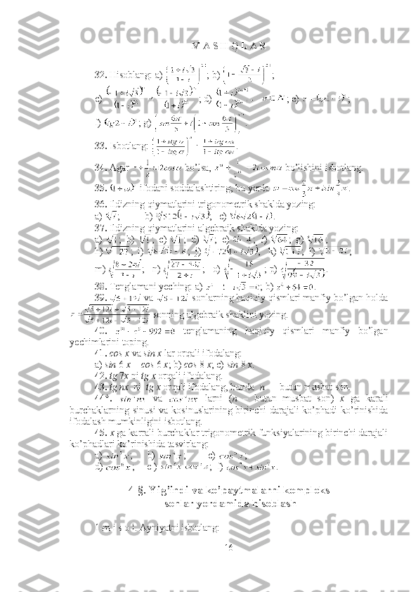 M A S H Q L A R
32.  Hisoblang: a)  ; b)  ; 
c)  ; d)  ; e)  ;  
f)  ; g)  .
33.  Isbotlang:  .
34.  Agar   bo’lsa,   bo’lishini isbotlang.
35.    ifodani soddalashtiring, bu yerda  .
36.  Ildizning qiymatlarini trigonometrik shaklda yozing: 
a)  ;  b)  ;  c)  .
37.  Ildizning qiymatlarini algebraik shaklda yozing: 
a)  ;  b)  ;  c)  ;  d)  ;  e)  ;  f)  ;  g)  ;  
h)  ;  i)  ;  j)  ;   k)  ;  l)  ; 
m)  ;   n)  ;   o)  ; p)  .
38.  Tenglamani yeching: a)  ; b)  .
39.    va   sonlarning haqiqiy qismlari manfiy bo’lgan holda
 sonning algebraik shaklini yozing.
40.     tenglamaning   haqiqiy   qismlari   manfiy   bo’lgan
yechimlarini toping.
41.   cos x  va  sin x  lar orqali ifodalang: 
a)  sin  6  x  +  cos  6  x ; b)  cos  8  x ; c)  sin  8  x .
42.   tg  7 x  ni  tg x  orqali ifodalang.
43.   tg nx   ni   tg x  orqali ifodalang, bunda   n   –  butun musbat son.
44*.     va     larni   ( n   –   butun   musbat   son)   x   ga   karali
burchaklarning sinusi  va kosinuslarining birinchi  darajali  ko’phadi ko’rinishida
ifodalash mumkinligini isbotlang.
45.   x  ga karrali burchaklar trigonometrik funksiyalarining birinchi darajali
ko’phadlari ko’rinishida tasvirlang: 
a)  ;      b)  ;         c)  ; 
d)  ;     e )  ;  f)  .
4-§. Yi g’ indi va ko’paytmalarni kompleks
 sonlar yordamida hisoblash
1-m i s o l. Ayniyatni isbotlang: 
16 