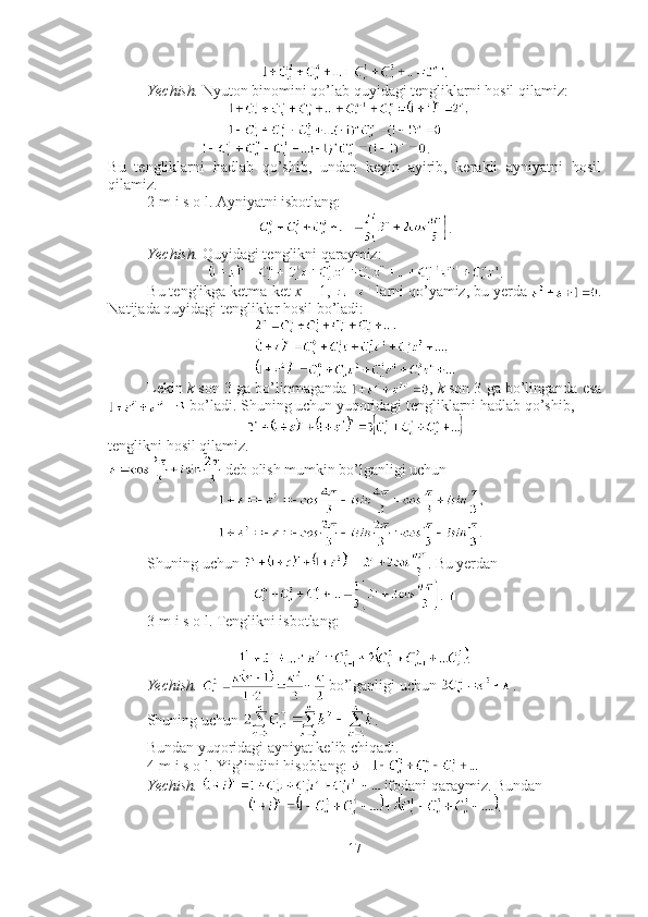 .
Yechish.  Nyuton binomini qo’lab quyidagi tengliklarni hosil qilamiz: 
     .
Bu   tengliklarni   hadlab   qo’shib,   undan   keyin   ayirib,   kerakli   ayniyatni   hosil
qilamiz.  ■
2-m i s o l. Ayniyatni isbotlang: 
.
Yechish.  Quyidagi tenglikni qaraymiz: 
.
Bu tenglikga ketma-ket  x  = 1,   larni qo’yamiz, bu yerda  .
Natijada quyidagi tengliklar hosil bo’ladi:
Lekin  k  son 3 ga bo’linmaganda  ,  k  son 3 ga bo’linganda esa
 bo’ladi.  Shuning uchun yuqoridagi tengliklarni hadlab qo’shib, 
tenglikni hosil qilamiz.
 deb olish mumkin bo’lganligi uchun 
Shuning uchun  . Bu yerdan 
. ■
3-m i s o l. Tenglikni isbotlang:
.
Yechish.    bo’lganligi uchun  .
Shuning uchun  . 
Bundan yuqoridagi ayniyat kelib chiqadi. ■
4-m i s o l. Yig’indini hisoblang:   
Yechish.    ifodani qaraymiz. Bundan  
.
17 