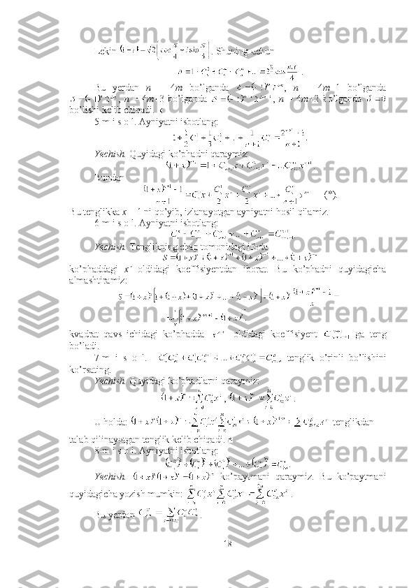 Lekin  . Shuning uchun
 .
Bu   yerdan   n   =   4 m   bo’lganda   ,   n   =   4 m +1   bo’lganda
,   n   =   4 m +3   bo’lganda   ,   n   =   4 m +2   bo’lganda  
bo’lishi kelib chiqadi.  ■
5-m i s o l. Ayniyatni isbotlang:    
Yechish.  Quyidagi ko’phadni qaraymiz:
.
Bundan 
     (*).
Bu tenglikka  x   = 1 ni qo’yib, izlanayotgan ayniyatni hosil qilamiz.  ■
6-m i s o l. Ayniyatni isbotlang: 
.
Yechish.  Tenglikning chap tomonidagi ifoda
 
ko’phaddagi   x n
  oldidagi   koeffisiyentdan   iborat.   Bu   ko’phadni   quyidagicha
almashtiramiz:
kvadrat   qavs   ichidagi   ko’phadda     oldidagi   koeffisiyent     ga   teng
bo’ladi.  ■
7-m   i   s   o   l.       tenglik   o’rinli   bo’lishini
ko’rsating.
Yechish.  Quyidagi ko’phadlarni qaraymiz: 
,  .
U holda:   tenglikdan 
talab qilinayotgan tenglik kelib chiqadi. ■
8-m i s o l. Ayniyatni isbotlang: 
.
Yechish.     ko’paytmani   qaraymiz.   Bu   ko’paytmani
quyidagicha yozish mumkin:  . 
Bu yerdan  . 
18 