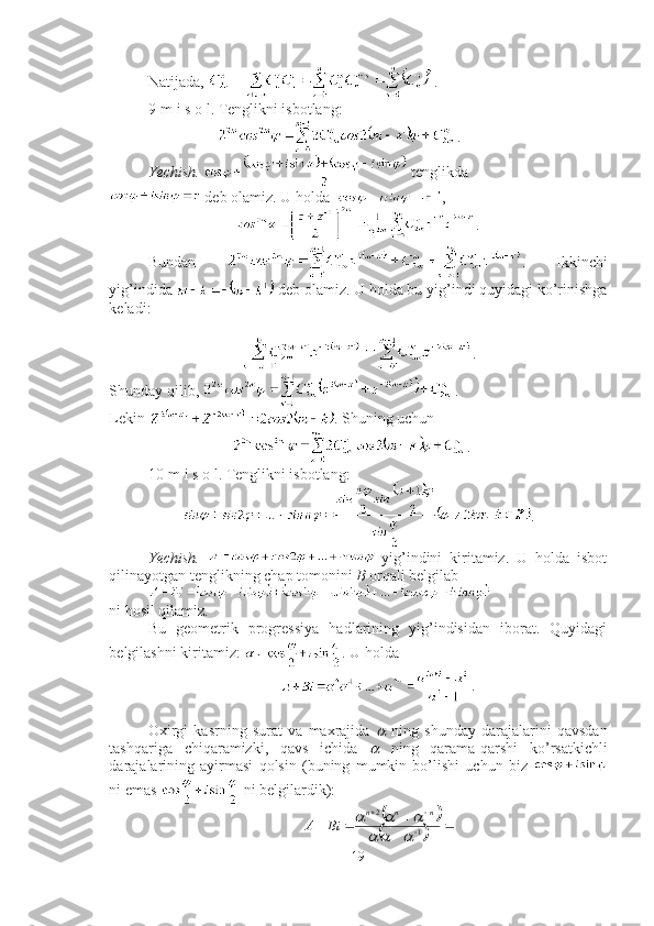 Natijada,  . ■
9-m i s o l. Tenglikni isbotlang:  
                   .
Yechish.    tenglikda
 deb olamiz. U holda   , 
. 
Bundan   .   Ikkinchi
yig’indida   deb olamiz. U holda bu yig’indi quyidagi ko’rinishga
keladi: 
.
Shunday qilib,  . 
Lekin  . Shuning uchun 
. ■
10-m i s o l. Tenglikni isbotlang: 
.
Yechish.     yi g’ indini   kiritamiz.   U   holda   isbot
qilinayotgan tenglikning chap tomonini  B  orqali belgilab 
ni hosil qilamiz. 
Bu   geometrik   progressiya   hadlarining   yig’indisidan   iborat.   Quyidagi
belgilashni kiritamiz:  . U holda 
.
Oxirgi   kasrning   surat   va   maxrajida     ning   shunday   darajalarini   qavsdan
tashqariga   chiqaramizki,   qavs   ichida  
   ning   qarama-qarshi   ko’rsatkichli
darajalarining   ayirmasi   qolsin   (buning   mumkin   bo’lishi   uchun   biz  
ni emas   ni belgilardik):	
		
			-
			-
-		
1	
2	
			
			n	n	n	
Bi	A
19 