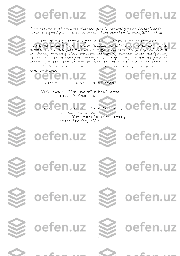 Kopmpleks sonlar. «Algebra va sonlar nazariyasi» fanidan amaliy mashg’ulotlar o’tkazish 
uchun uslubiy tavsiyalar. . Uslubiy qo‘llanma. – Samarqand: SamDU nashri, 2011. – 46 bet.
Ushbu   uslubiy   qo‘llanma   «   Algebra   va   sonlar   nazariyasi   »   fani   bo‘yicha   «5460100   –
matematika»   ta’lim   yo‘nalishi   bakalav r   talabalari   va   «5A460100   –   Matematik   mantiq,
Algebra va sonlar nazariyasi» mutaxassisligi magistrantlari   uchun mo‘ljallangan bo‘lib, unda
shu   fanning   namunaviy   o‘quv   dasturidan   kelib   chiqib,   kompleks   sonlar   nazariyasi ning
usullariga oid qisqacha nazariy ma’lumotlar, bu usullarning taqbiqiga oid namunaviy misollar
yechimlari,   mustaqil   ish   topshiriqlari   va   boshqa   tarqatma   materiallar   keltirilgan.   Keltirilgan
ma’lumotlar talabalarga   shu fanni yanada chuqurroq o‘ zlashtir ishga   yaqindan yordam   beradi
degan umiddamiz .
Tuzuvchilar:              U.X. Narzullaev. A.S. Soleev
Mas‘ul muharrir    fizika-matematika fanlari nomzodi, 
dotsent  Nosirova H.N.
Taqrizchilar   :         fizika-matematika fanlari doktori, 
professor Ikromov  I.A.
         fizika-matematika fanlari nomzodi,  
dotsent Yaxshiboyev  M.Y.
2 