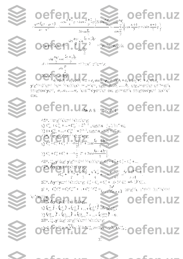 Bu yerdan    ni va bir vaqtda 
 ni hosil qilamiz. ■
Xuddi shunday 
 va   
yig’indilarni   ham   hisoblash   mumkin,   agar     argumentlar   arifmetik
progressiyani,     koeffisiyentlar   esa   gometrik   progressiyani   tashkil
etsa.
M A S H Q L A R
46*.  Tengliklarni isbotlang:  
a)   , agar  n  -  juft bo’lsa;
b)  , agar  n  -  toq bo’lsa. 
47*.  Tengliklarni isbotlang:  
a)  ;
b)  .
48*.  Quyidagi yi g’ indini hisoblang:  .
49*.  Ayniyatni isbotlang: 
.
50*.  Ayniyatni isbotlang:  .
51*.     tenglik   o’rinli   bo’lishini
ko’rsating.
52*.  Ayniyatni isbotlang: 
a)  ;
b)  .
53*.  Quyidagi tengliklarni isbotlang: 
a) ;
20 