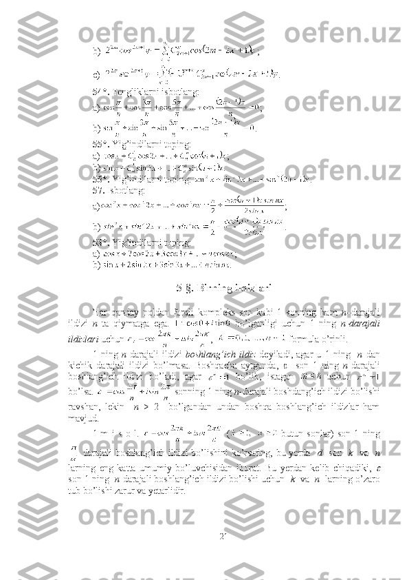 b) ;
c) .
54*.  Tengliklarni isbotlang: 
a )  ;
b )  .
55*.  Yig’indilarni toping:
a )  ;
b )  .
56*.  Yig’indilarni toping:  .
57.  Isbotlang: 
a ) ;
b )  .
58*.  Yig’indilarni toping: 
a )  ;
b )  .
5-§. Birning ildizlari
Har   qanday   noldan   farqli   kompleks   son   kabi   1   sonning   ham   n –darajali
ildizi   n   ta   qiymatga   ega.     bo’lganligi   uchun   1   ning   n- darajali
ildizlari  uchun  ,    formula o’rinli.
1   ning   n - darajali   ildizi   boshlang’ich   ildiz   deyiladi,   agar   u   1   ning     n   dan
kichik   darajali   ildizi   bo’lmasa.   Boshqacha   aytganda,        son   1   ning   n - darajali
boshlang’ich   ildizi   bo’ladi,   agar     bo’lib,   istagan   uchun  
bo’lsa.   sonning 1 ning  n - darajali boshdang’ich ildizi bo’lishi
ravshan,   lekin     n   >   2     bo’lgandan   undan   boshqa   boshlang’ich   ildizlar   ham
mavjud. 
1-m   i   s   o   l.     ( -butun   sonlar)   son   1   ning
  darajali boshlang’ich ildizi bo’lishini  ko’rsating, bu yerda    d    son    k     va    n
larning   eng   katta   umumiy   bo’luvchisidan   iborat.   Bu   yerdan   kelib   chiqadiki,  	

son 1 ning   n - darajali boshlang’ich ildizi bo’lishi uchun    k   va    n   larning o’zaro
tub bo’lishi zarur va yetarlidir. 
21 