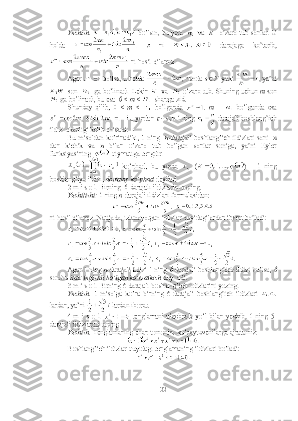 Yechish.     bo’lsin, bu yera    n
1    va   
1    o’zaro tub sonlar. U
holda   .  	
   ni     darajaga   ko’tarib,
 ni hosil qilamiz.
Agar   bo’lsa, u holda  , bunda   yoki  , ya’ni
  son     ga bo’linadi. Lekin   va     o’zaro tub. Shuning uchun  m  son
 ga bo’linadi, bu esa   0  <  m  <    shartga zid.
Shunday   qilib,   0   <   m   <     bo’lganda   .   m   =     bo’lganda   esa
. Bu yerdan 	
  -  son 1 ning   darajali boshlang’ich
ildizi ekanligi kelib chiqadi. ■
Bu misoldan ko’rinadiki, 1 ning    n -darajali  boshlang’ich ildizlari soni     n
dan   kichik   va   n   bilan   o’zaro   tub   bo’lgan   sonlar   soniga,   ya’ni   Eyler
funksiyasining     qiymatiga tengdir. 
  ko’phad,   bu   yerda     ( )   -   1   ning
boshlang’iya ildizi,  doiraviy ko’phad  deyiladi. 
2-m i s o l. Birning  6-darajali ildizlarini toping.
Yechilishi:  1 ning  n -darajali ildizlari formulasidan: 
ni hosil qilamiz. Natijada, izlanayotgan ildizlar quyidagilardan iborat bo’ladi: 
,  , 
,  , 
,  . ■
Agar 1 ning  n - darajali ildizi 1 ning 	
  darajali boshlang’ich ildizi bo’lsa, 	
son bu  ildiz tegishli bo’lgan ko’rsatkich  deyiladi. 
3-m i s o l. Birning 6-darajali boshlang’ich ildizlarini yozing.
Yechish.   1-misolga   ko’ra   birning   6-darajali   boshlang’ich   ildizlari  
lardan, ya’ni   lardan iborat. ■
4-m   i   s   o   l.     tenglamani   algebraik   yo’l   bilan   yechib,   1   ning   5-
darajali ildizlarini toping.
Yechish.  Tenglamaning chap tomonini ko’paytuvchilarga ajratamiz: 
.
Boshlang’ich ildizlar quyidagi tenglamaning ildizlari bo’ladi: 
.
22 