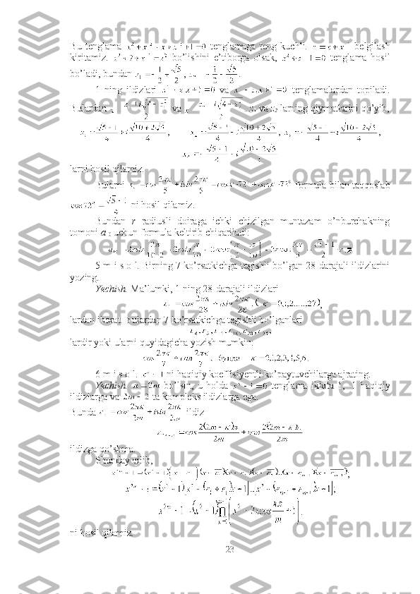 Bu   tenglama     tenglamaga   teng   kuchli.     belgilash
kiritamiz.     bo’lishini   e’tiborga   olsak,     tenglama   hosil
bo’ladi, bundan  ,  .
1   ning   ildizlari     va     tenglamalardan   topiladi.
Bulardan   va  .  z
1  va  z
2  larning qiymatlarini qo’yib,
,         ,  ,
larni hosil qilamiz.
Bularni     formula bilan taqqoslab
 ni hosil qilamiz. 
Bundan   r   radiusli   doiraga   ichki   chizilgan   muntazam   o’nburchakning
tomoni  a
10  uchun formula keltirib chiqariladi: 
.■
5-m i s o l. Birning 7 ko’rsatkichga tegishli bo’lgan 28-darajali ildizlarini
yozing.
Yechish.  Ma’lumki, 1 ning 28-darajali ildizlari
,
lardan iborat. Bulardan 7 ko’rsatkichga tegishli bo’lganlari
lardir yoki ularni quyidagicha yozish mumkin: 
. ■
6-m i s o l.   ni haqiqiy koeffisiyentli ko’paytuvchilarga ajrating.
Yechish.     bo’lsin,   u   holda     tenglama   ikkita   1,   -1   haqiqiy
ildizlarga va   ta kompleks ildizlarga ega. 
Bunda   ildiz 
ildizga qo’shma.
Shunday qilib, 
;
;
.
ni hosil qilamiz.
23 