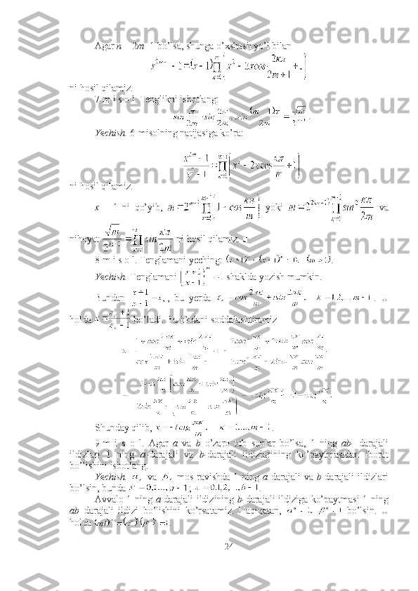 Agar  n  = 2 m +1 bo’lsa, shunga o’xshash yo’l bilan 
ni hosil qilamiz. ■
7-m i s o l. Tenglikni isbotlang: 
.
Yechish.  6-misolning natijasiga ko’ra: 
ni hosil qilamiz.
x   =   1   ni   qo’yib,     yoki     va
nihoyat   ni hosil qilamiz.  ■
8-m i s o l. Tenglamani yeching:  .
Yechish.  Tenglamani   shaklda yozish mumkin.
Bundan   ,   bu   yerda   .   U
holda   bo’ladi. Bu ifodani soddalashtiramiz 
.
Shunday qilib,  .■
9-m   i   s   o   l.   Agar   a   va   b   o’zaro   tub   sonlar   bo’lsa,   1   ning   ab-   darajali
ildizlari   1   ning   a- darajali   va   b- darajali   ildizlarining   ko’paytmasidan   iborat
bo’lishini isbotlang.
Yechish.     va     mos ravishda  1 ning   a -darajali  va   b -darajali  ildizlari
bo’lsin, bunda  ;  .
Avvalo 1 ning   a- darajali ildizining   b- darajali ildiziga ko’paytmasi 1 ning
ab   darajali   ildizi   bo’lishini   ko’rsatamiz.   Haqiqatan,     bo’lsin.   U
holda  .
24 