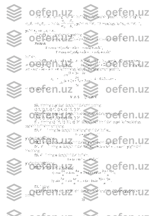 Endi     larning   har   xil   bo’lishini   ko’rsatish   yetarli.   Faraz   qilaylik,
.   U   holda   ,   ya’ni   .   13-masalaga   ko’ra,   =1,
ya’ni  ,  . ■
10-m i s o l. Tenglamani yeching
.
Yechish.
              ,
bo’lsin.
U   holda   ,   ,   bu   yerda  
.   Bulardan     Tenglama
 ko’rinishga keladi. Bu tenglamani yechib, 
ni hosil qilamiz. ■
M A S H Q L A R
59.  Birning quyidagi darajali ildizlarini toping: 
a) 2; b) 3; c) 4; d) 8; e) 12; f) 24.
60.  Birning quyidagi darajali boshlang’ich ildizlarini toping: 
a) 2; b) 3; c) 4; d) 8; e) 12; f) 24 .
61.   Birning  a)   16;  b)  20;   c)  24  darajali   har  bir  ildizi  qaysi   ko’rsatkichga
tegishli bo’lishini aniqlang.
62.   - 1 ning 2 n- darajali boshlang’ich ildizi bo’lsa, 
yig’indini hisoblang.
63.  1 ning barcha  n-  darajali ildizlari yig’indisini toping.
64.     -   1   ning   n -darajali   ildizi   bo’lsa,     yig’indini
hisoblang.
65.   - 1 ning  n- darajali ildizi bo’lsin. 
yig’indini hisoblang.
66.  Yig’indilarni hisoblang :
67.  1 ning: 
a)   15-chi;   b)   24-chi;   c)   30-chi   darajali   boshlang’ich   ildizlari   yig’indisini
toping.
25 