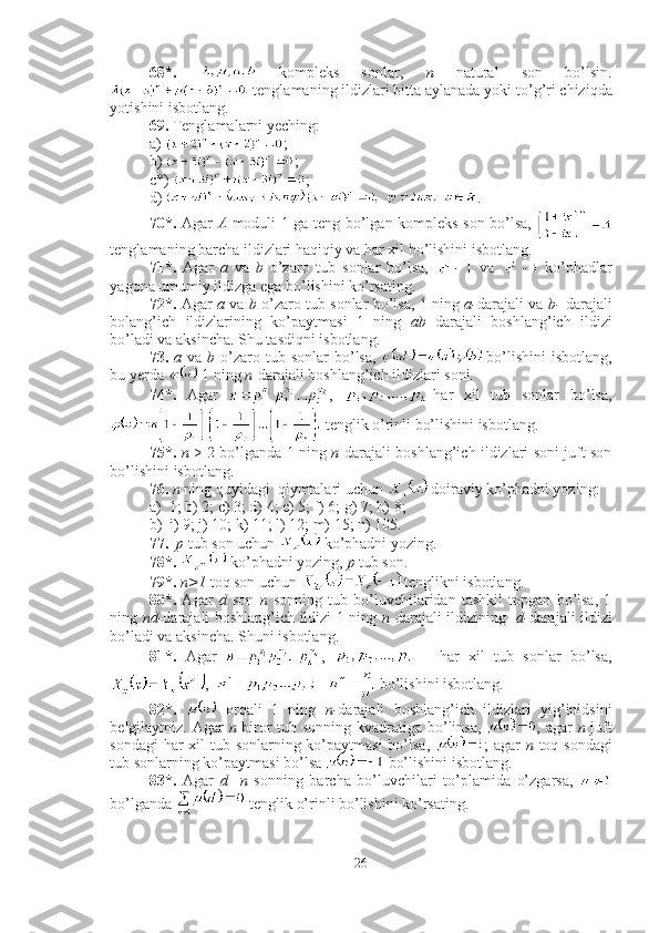 68*.     kompleks   sonlar,   n   natural   son   bo’lsin.
 tenglamaning ildizlari bitta aylanada yoki to’ g’ ri chiziqda
yotishini isbotlang.
69.  Tenglamalarni yeching:
a)  ;        
b)  ;      
c*)  ;
d)  .
70*.   Agar   A   moduli 1 ga teng bo’lgan kompleks son bo’lsa,  
tenglamaning barcha ildizlari haqiqiy va har xil bo’lishini isbotlang.
71*.   Agar   a   va   b   o’zaro   tub   sonlar   bo’lsa,     va     ko’phadlar
yagona umumiy ildizga ega bo’lishini ko’rsating.
72*.   Agar   a   va   b   o’zaro tub sonlar bo’lsa, 1 ning   a- darajali va   b-   darajali
bolang’ich   ildizlarining   ko’paytmasi   1   ning   ab   darajali   boshlang’ich   ildizi
bo’ladi va aksincha. Shu tasdiqni isbotlang.
73.   a   va   b   o’zaro tub  sonlar  bo’lsa,     bo’lishini   isbotlang,
bu yerda   1 ning  n -darajali boshlang’ich ildizlari soni.
74*.   Agar   ,   -har   xil   tub   sonlar   bo’lsa,
 tenglik o’rinli bo’lishini isbotlang.
75*.   n   > 2 bo’lganda 1 ning   n -darajali boshlang’ich ildizlari soni juft son
bo’lishini isbotlang.
76.   n  ning quyidagi  qiymtalari uchun   doiraviy ko’phadni yozing: 
a) 1; b) 2; c) 3; d) 4; e) 5; f) 6; g) 7; h) 8; 
b) i) 9; j) 10; k) 11; l) 12; m) 15; n) 105.
77.    p  tub son uchun   ko’phadni yozing.
78*.    ko’phadni yozing,  p  tub son.
79*.   n>1  toq son uchun   tenglikni isbotlang.
80*.   Agar   d   son   n   sonning   tub   bo’luvchilaridan   tashkil   topgan   bo’lsa,   1
ning   nd- darajali boshlang’ich ildizi 1 ning   n -darajali ildizining    d- darajali ildizi
bo’ladi va aksincha. Shuni isbotlang.
81*.   Agar   ,     -   har   xil   tub   sonlar   bo’lsa,
,    bo’lishini isbotlang.
82*.     orqali   1   ning   n- darajali   boshlang’ich   ildizlari   yig’inidsini
belgilaymiz. Agar   n   biror tub sonning kvadratiga bo’linsa,   , agar   n   juft
sondagi  har  xil tub sonlarning ko’paytmasi  bo’lsa,   ; agar   n   toq sondagi
tub sonlarning ko’paytmasi bo’lsa   bo’lishini isbotlang.
83*.   Agar   d     n   sonning   barcha   bo’luvchilari   to’plamida   o’zgarsa,  
bo’lganda   tenglik o’rinli bo’lishini ko’rsating.
26 