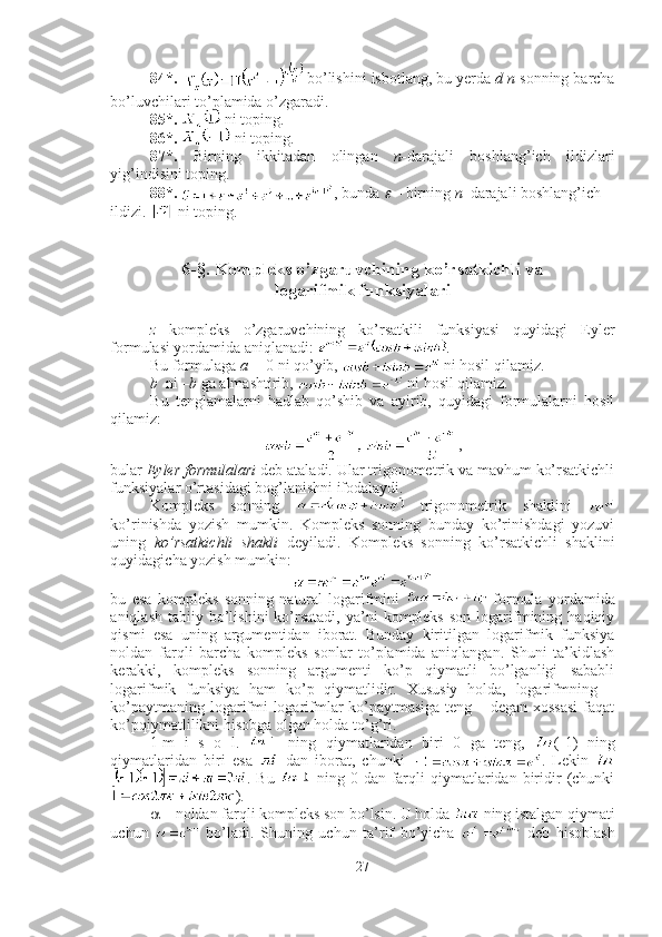 84*.    bo’lishini isbotlang, bu yerda  d   n  sonning barcha
bo’luvchilari to’plamida o’zgaradi.
85*.    ni toping.
86*.    ni toping.
87*.   Birning   ikkitadan   olingan   n- darajali   boshlang’ich   ildizlari
yig’indisini toping.
88*.   , bunda   – birning  n –darajali boshlang’ich 
ildizi.   ni toping.
6-§. Kompleks o’zgaruvchining ko’rsatkichli va 
logarifmik funksiyalari
z   kompleks   o’zgaruvchining   ko’rsatkili   funksiyasi   quyidagi   Eyler
formulasi yordamida aniqlanadi:  .
Bu formulaga  a =  0 ni qo’yib,   ni hosil qilamiz.
b   ni  –b  ga almashtirib,   ni hosil qilamiz.
Bu   tenglamalarni   hadlab   qo’shib   va   ayirib,   quyidagi   formulalarni   hosil
qilamiz: 
,
bular  Eyler formulalari  deb ataladi. Ular trigonometrik va mavhum ko’rsatkichli
funksiyalar o’rtasidagi bog’lanishni ifodalaydi. 
Kompleks   sonning     trigonometrik   shaklini  
ko’rinishda   yozish   mumkin.   Kompleks   sonning   bunday   ko’rinishdagi   yozuvi
uning   ko’rsatkichli   shakli   deyiladi.   Kompleks   sonning   ko’rsatkichli   shaklini
quyidagicha yozish mumkin:
bu   esa   kompleks   sonning   natural   logarifmini     formula   yordamida
aniqlash  tabiiy  bo’lishini  ko’rsatadi,   ya’ni   kompleks  son   logarifmining  haqiqiy
qismi   esa   uning   argumentidan   iborat.   Bunday   kiritilgan   logarifmik   funksiya
noldan   farqli   barcha   kompleks   sonlar   to’plamida   aniqlangan.   Shuni   ta’kidlash
kerakki,   kompleks   sonning   argumenti   ko’p   qiymatli   bo’lganligi   sababli
logarifmik   funksiya   ham   ko’p   qiymatlidir.   Xususiy   holda,   logarifmning   –
ko’paytmaning logarifmi logarifmlar ko’paytmasiga teng – degan xossasi  faqat
ko’pqiymatlilikni hisobga olgan holda to’g’ri. 
1-m   i   s   o   l.     ning   qiymatlaridan   biri   0   ga   teng,   (-1)   ning
qiymatlaridan   biri   esa     dan   iborat,   chunki   .   Lekin  
.  Bu     ning  0  dan  farqli  qiymatlaridan  biridir   (chunki
). ■
  – noldan farqli kompleks son bo’lsin. U holda   ning istalgan qiymati
uchun     bo’ladi.   Shuning   uchun   ta’rif   bo’yicha     deb   hisoblash
27 