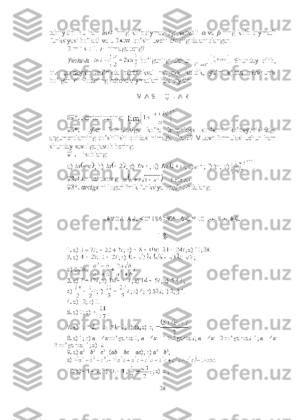 tabiiydir. Bu ham   ln   ning ko’pqiymatliligi sababli     va  	   ning ko’p qiymatli
funksiyasi bo’ladi va u 2  qo’shiluvchi aniqligida aniqlangan.
2-m i s o l.   nimaga teng?
Yechish.     bo’lganligi   uchun   .   Shunday   qilib,
biz   qandaydir   ma’noda   paradoksal   natijaga   keldik,   ya’ni   «juda   mavhum»
bo’lgan   ifodaning barcha qiymatlari haqiqiydir. ■
M A S H Q L A R
89*.  Limitni toping:   .
90*.   Eyler   formulasiga   ko’ra   kompleks   sonlarni   ko’paytirishdagi
argumentlarning qo’shilishi qoidasi nimaga o’tadi? Muavr formulasi uchun  h am
shunday savolga javob bering.
91.  H isoblang : 
a)  ; b)  ; c)  ; d)  ; e) ; f) ; q)  .
92.  Limitni toping:  .
93*.   arctgx  ni logarifmik funksiya orqali ifodalang .
JAVOBLAR. KO’RSATMALAR. YECHILISHLAR.
1-§.
1.  a)  ;  ; b)  ; c) 10; 28. 
2.  a)  ; b)  ; 
c)  .
3.  a)  ; b)  ; c)  ; d)  ; 
e)  ; f)  ; d) 4; h) 52  i ; i) 2; j) 1.
4.  a) –2; b) 0.
5.  a) 0; b)  .
7.  a)  ; b)   ; c)  . 
8.  a) 1; b)  n  = 4	
  bo’lganda 0,  n  = 4	   + 1 bo’lganda  i ;  n  = 4	   + 2 bo’lganda  i -1;  n  = 4	
+ 3 bo’lganda -1; c) – i.
9.  a)  a 2 
+  b 2 
+  c 2 
- ( ab  +  bc  +  ac ); b)  a 3 
+  b 3
; 
c) 
10.  a) ; b)  ,  ; c)  ; 
28 