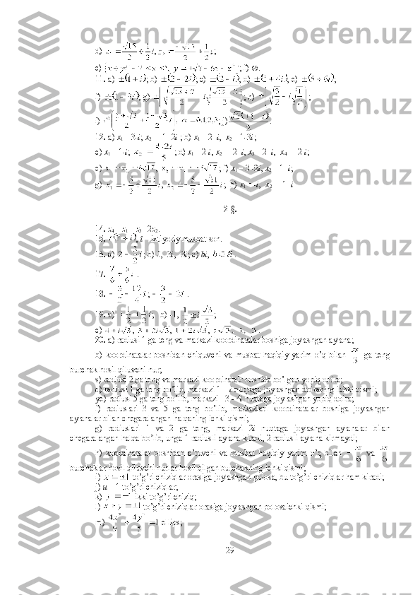 d)  , ;
e)  ; f)   .
11.  a)  ; b)  ; c)  ; d)  ; e)  ; 
f)  ; g)  ; h)  ; 
i)  ; j) .
12.  a)  x
1  = 3 -i ;  x
2  = -1+2 i  ; b)  x
1  = 2+ i ,   x
2  = 1 - 3 i ;  
c)  x
1  = 1 -i ;  ; d)  x
1  = 2- i ,  x
2  = -2+ i ,  x
3  = 2+ i ,   x
4  = -2- i ; 
e)  ,  ; f)  x
1  = 3+2 i ,  x
2  = 1+ i ; 
g)  ,  ;  h)  x
1  = - i ,   x
2  = -1+ i  
2-§.
14.   z
4  =  z
1  +  z
3  - 2 z
2 . 
15.   ,  t –  ixtiyoriy musbat son. 
16.  a)  ; b) 0,  3 i , -3 i ; c)  bi ,  .
17.   .
18.   ;   .
19.  a)  ;   b)  - 1,  ;  
c)  ,  ,  ,  . 
20.  a) radiusi 1 ga teng va markazi koordinatalar boshiga joylashgan aylana; 
b)   koordinatalar   boshidan   chiquvchi   va   musbat   haqiqiy   yarim   o’q   bilan     ga   teng
burchak hosil qiluvchi nur;
s) radiusi 2 ga teng va markazi koordinatalr boshida bo’lgan yopiq doira; 
d) radiusi 1 ga teng bo’lib, markazi 1 +  i  nuqtaga joylashgan doiraning ichki qismi; 
ye) radiusi 5 ga teng bo’lib, markazi –3 - 4 i  nuqtaga joylashgan yopiq doira; 
f)   radiuslari   3   va   5   ga   teng   bo’lib,   markazlari   koordinatalar   boshiga   joylashgan
aylanalar bilan chegaralangan halqaning ichki qismi; 
g)   radiuslari   1   va   2   ga   teng,   markazi   2 i   nuqtaga   joylashgan   aylanalar   bilan
chegaralangan halqa bo’lib, unga 1 radiusli aylana kiradi, 2 radiusli aylana kirmaydi; 
h)   koordinatalar   boshidan   o’tuvchi   va   musbat   haqiqiy   yarim   o’q   bilan     va  
burchaklar hosil qiluvchi nurlar hosil qilgan burchakning ichki qismi; 
i)   to’g’ri chiziqlar orasiga joylashgan polosa, bu to’g’ri chiziqlar ham kiradi; 
j)  u  = 1 to’g’ri chiziqlar; 
k)   ikki to’g’ri chiziq; 
l)   to’g’ri chiziqlar orasiga joylashgan polosaichki qismi; 
m)   ellips;
29 
