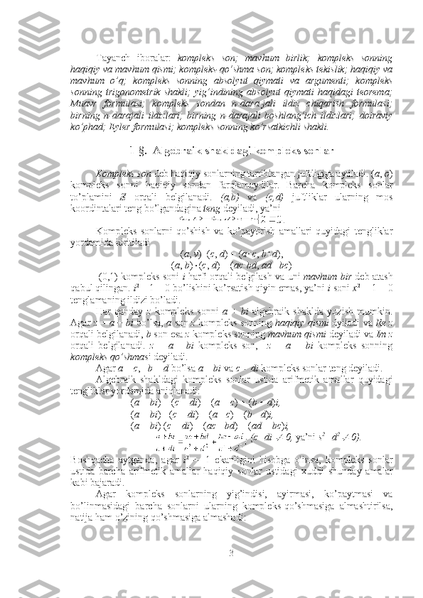 Tayanch   iboralar:   kompleks   son;   mavhum   birlik;   kompleks   sonning
haqiqiy va mavhum qismi; kompleks-qo’shma son; kompleks tekislik; haqiqiy va
mavhum   o’q;   kompleks   sonning   absolyut   qiymati   va   argumenti;   kompleks
sonning   trigonometrik   shakli;   yig’indining   absolyut   qiymati   haqidagi   teorema;
Muavr   formulasi;   kompleks   sondan   n-dara-jali   ildiz   chiqarish   formulasi;
birning   n-darajali   ildizlari;   birning   n-darajali   boshlang’ich   ildizlari;   doiraviy
ko’phad; Eyler formulasi; kompleks sonning ko’rsatkichli shakli.
1-§.  Algebraik shakldagi kompleks sonlar
Kompleks son  deb haqiqiy sonlarning tartiblangan juftligiga aytiladi. ( a ,  o )
kompleks   sonni   haqiqiy   sondan   farqlamaydilar.   Barcha   kompleks   sonlar
to’plamini   S   orqali   belgilanadi.   (a,b)   va   (c,d)   juftliklar   ularning   mos
koordintalari teng bo’lgandagina  teng  deyiladi, ya’ni 
Kompleks   sonlarni   qo’shish   va   ko’paytirish   amallari   quyidagi   tengliklar
yordamida kiritiladi
( a ,  v )+( c ,  d ) = ( a + c ,  b + d ),
( a ,  b ) × ( c ,  d ) = ( ac - bd ,  ad +  bc )
  (0,1) kompleks soni   i   harfi orqali belgilash va uni   mavhum bir   deb atash
qabul qilingan.  i 2 
+ 1 = 0 bo’lishini ko’rsatish qiyin emas, ya’ni  i  soni  x 2   
+ 1 = 0
tenglamaning ildizi bo’ladi.
Har   qanday   z   kompleks   sonni   a   +   bi   algebraik   shaklda   yozish   mumkin.
Agar   z   =   a   +   bi   bo’lsa,   a   son   z   kompleks sonning   haqiqiy qismi   dyiladi va   Re z
orqali belgilanadi,  b  son esa  z  kompleks sonning  mavhum qismi  deyiladi va  Im z
orqali   belgilanadi.   z   =   a   -   bi   kompleks   son,     z   =   a   +   bi   kompleks   sonning
kompleks qo’shma si deyiladi.
Agar  a  =  c ,    b  =  d  bo’lsa  a  +  bi  va  c  +  di  kompleks sonlar teng deyiladi.
Algebraik   shakldagi   kompleks   sonlar   ustida   arifmetik   amallar   quyidagi
tengliklar yordamida aniqlanadi:
              ( a  +  bi ) + ( c  +  di ) = ( a  +  c ) + ( b  +  d ) i,
              ( a  +  bi )  -  ( c  +  di ) = ( a  -   c ) + ( b  -   d ) i,
              ( a  +  bi ) ( c  +  di ) = ( ac  -   bd ) + ( ad  +  bc ) i,
              (c+di ¹  0,  ya’ni  s 2
+d 2 	¹
 0).
Boshqacha   aytganda,   agar   i 2  
=   - 1   ekanligini   hisobga   olinsa,   kompleks   sonlar
ustida   barcha   arifmetik   amallar   haqiqiy   sonlar   ustidagi   xuddi   shunday   amalar
kabi bajaradi.
Agar   kompleks   sonlarning   yig’indisi,   ayirmasi,   ko’paytmasi   va
bo’linmasidagi   barcha   sonlarni   ularning   kompleks-qo’shmasiga   almashtirilsa,
natija ham o’zining qo’shmasiga almashadi:
3 