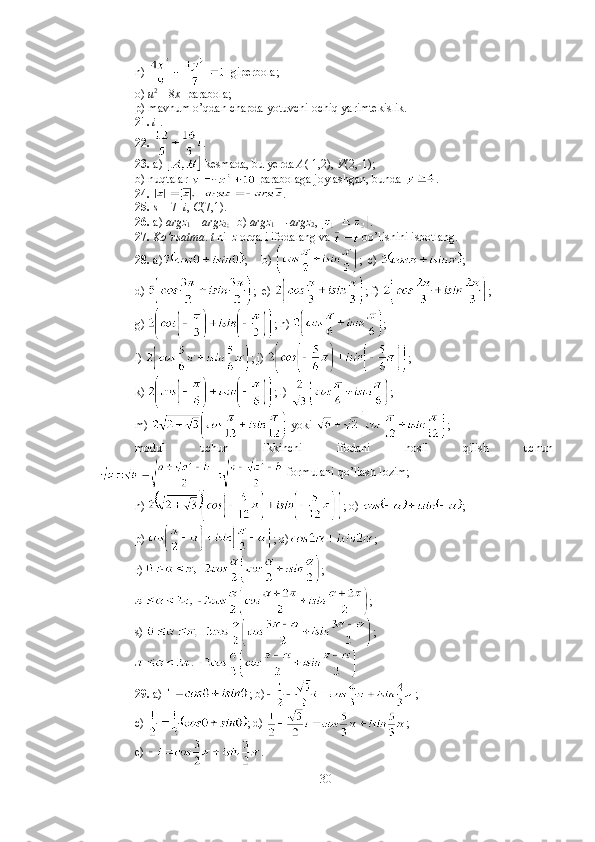 n)    giperbola;
o)  u 2 
= 8 x   parabola; 
p) mavhum o’qdan chapda yotuvchi ochiq yarimtekislik. 
21.   i  . 
22.   . 
23.  a)   kesmada, bu yerda  A (-1,2),  V (2,-1); 
b) nuqtalar   parabolaga joylashgan, bunda  . 
24.   . 
25.  s  = 7+ i ,  C (7,1). 
26.  a)  argz
1  =  argz
2;    b)  argz
1  =  -argz
2 ,  . 
27.  Ko’rsatma .  t  ni   z  orqali ifodalang va   bo’lishini isbotlang. 
28.  a) ;     b)  ;  c)  ; 
d)  ;  e)  ; f)  ; 
g)  ; h)  ;  
i)  ; j)  ;  
k)  ; l)  ;          
m)   yoki  ; 
modul   uchun   ikkinchi   ifodani   hosil   qilish   uchun
 formulani qo’llash lozim; 
n)  ; o)  ; 
p)  ; q) ; 
r)  ;
;
s)  ; 
29.  a)  ; b) ; 
c)  ; d)  ; 
e)  .  
30 