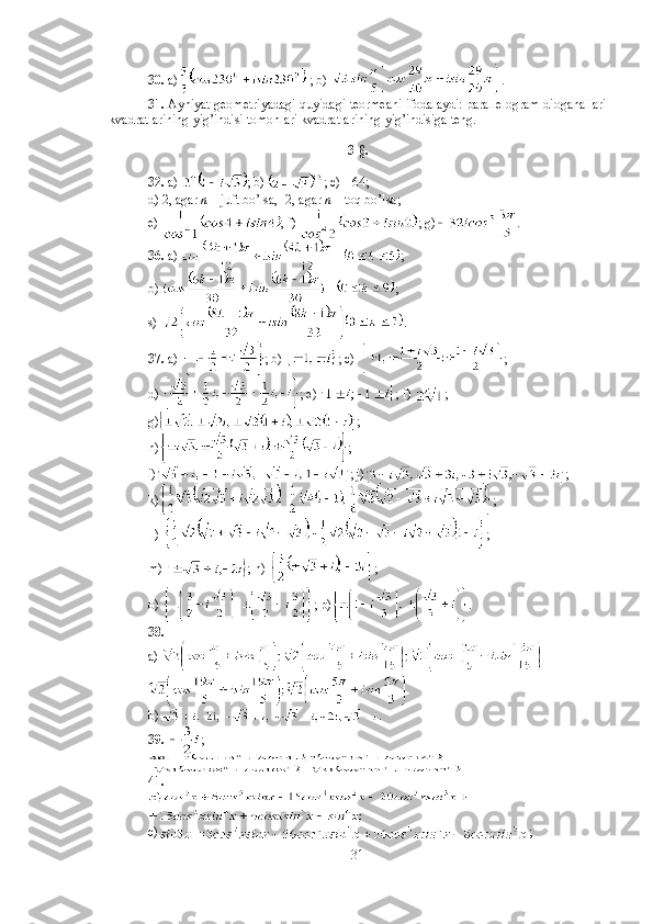 30.  a)  ; b)  .
31.  Ayniyat geometriyadagi quyidagi teormeani ifodalaydi: parallelogram dioganallari
kvadratlarining yig’indisi tomonlari kvadratlarining yig’indisiga teng. 
3-§.
32.  a)  ; b)  ; c)  -  64;  
d) 2, agar  n  – juft bo’lsa,  - 2, agar  n  – toq bo’lsa; 
e)  ; f)  ; g) . 
36.  a)  ;
b)  ;
s)  . 
37.  a)  ; b)  ; c)  ; 
d)  ; e)  ; f)  ; 
g) ;
h) ;
i) ; j) ;
k) ;
 l)  ;
m)  ; n)  ; 
o)  ; p) . 
38.  
a) 
 
b)  . 
39.   ; 
41.
c) ;
31 