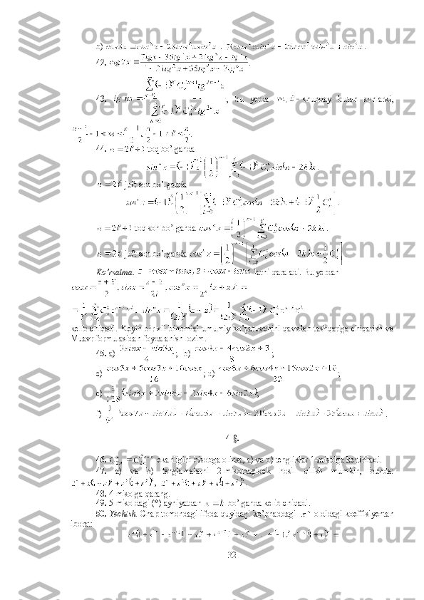 b)  .
42.  .
43.   ,   bu   yerda   shunday   butun   sonlarki,
.
44.    toq bo’lganda 
.
 juft son bo’lganda 
.
 toq son bo’lganda  .
 juft son bo’lganda  .
Ko’rsatma .   larni qaraladi. Bu yerdan
kelib chiqadi. Keyin bir xil binomial umumiy ko’patuvchini qavsdan tashqariga chiqarish va
Muavr formulasidan foydalanish lozim. 
45.  a)  ;   b)  ; 
c)  ; d)  ;  
e)  ;
f)  .
4-§.
46.    ekanligini hisobga olinsa, a) va b) tengliklar 1-misolga keltiriladi. 
47.   a)   va   b)   tenglamalarni   2-misoldagidek   hosil   qilish   mumkin,   bunda:
,   . 
48.  4-misolga qarang. 
49.  5-misoldagi (*) ayniyatdan   bo’lganda kelib chiqadi. 
50.   Yechish.   Chap tomondagi ifoda quyidagi ko’phaddagi     oldidagi koeffisiyentan
iborat: 
32 