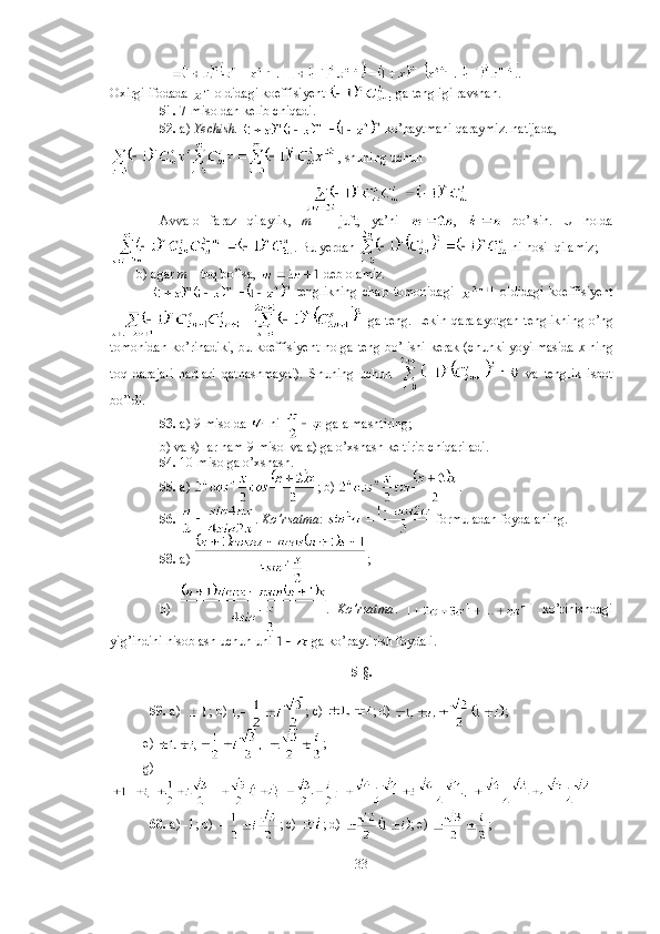                    . 
Oxirgi ifodada   oldidagi koeffisiyent   ga tengligi ravshan. 
51.  7-misoldan kelib chiqadi. 
52.  a)  Yechish.    ko’paytmani qaraymiz. natijada,
, shuning uchun
Avvalo   faraz   qilaylik ,   m   –   juft ,   ya ’ ni   ,     bo ’ lsin .   U   holda
. Bu yerdan   ni hosil qilamiz;
        b) agar  m  – toq bo’lsa,   deb olamiz.
                  tenglikning   chap   tomonidagi     oldidagi   koeffisiyent
  ga teng. Lekin qaralayotgan tenglikning o’ng
tomonidan ko’rinadiki, bu koeffisiyent nolga teng bo’lishi kerak (chunki yoyilmasida   x   ning
toq   darajali   hadlari   qatnashmaydi).   Shuning   uchun     va   tenglik   isbot
bo’ldi. 
53.  a) 9-misolda   ni    ga almashtiring; 
b) va s) lar ham 9-misol va a) ga o’xshash keltirib chiqariladi. 
54.  10-misolga o’xshash. 
55.  a)  ; b)  . 
56.   .  Ko’rsatma :   formuladan foydalaning.
58.  a)  ; 
b)   .   Ko’rsatma .     ko’rinishdagi
yig’indini hisoblash uchun uni   ga ko’paytirish foydali.  
5-§.
59.  a)  ; b)  ; c)  ; d)  ; 
          e)  ; 
          g)
60.  a) -1; b)  ; c)  ; d)  ; e)  ; 
33 