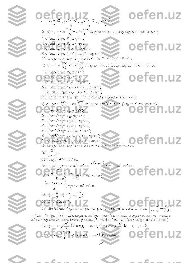           f)  . 
61.  a)   belgilashni kiritib, quyidagilarni hosil qilamiz: 
1 ko’rsatkichga   tegishli; 
2 ko’rsatkichga   tegishli;
4 ko’rsatkichga   tegishli;
8 ko’rsatkichga   tegishli; 
16-darajali boshlang’ich ildizlar 
b)   belgilashni kiritib, quyidagilarni hosil qilamiz:
1 ko’rsatkichga   tegishli;
2 ko’rsatkichga   tegishli;
4 ko’rsatkichga   tegishli;
5 ko’rsatkichga   tegishli;
10 ko’rsatkichga   tegishli;
20-darajali boshlang’iya ildizlar 
s)   belgilashlarni kiritib, quyidagilarni hosil qilamiz:
1 ko’rsatkichga   tegishli;
2 ko’rsatkichga   tegishli;
3 ko’rsatkichga   tegishli;
4 ko’rsatkichga   tegishli;
6 ko’rsatikichga   tegishli;
8 ko’rsatkichga   tegishli;
12 ko’rsatkichga   tegishli
24-darajali boshlang’ich ildizlar  .
62.   . 
63.  0, agar   bo’lsa. 
64.   , agar   bo’lsa;  , agar   bo’lsa. 
65.   , agar   bo’lsa; 
, agar   bo’lsa. 
66.  a)  ; b)  ; 
67.  a) 1; b) 0; c) -1. 
68.   Yechilishi:   Agar   z   berilgan   tenglamani   qanoatlantirsa,   u   holda  
bo’ladi.   Berilgan   ikki   nuqtalargacha   bo’lgan   masofalar   nisbati   o’zgarmas   bo’lgan   nuqtalar
to’plami aylanadan iborat (xususiy holda,   bo’lsa, bu to’plam to’g’ri chiziq bo’ladi). 
69.  a)  ; b)  ; 
c)  .  K o’ rsatma . 
34 