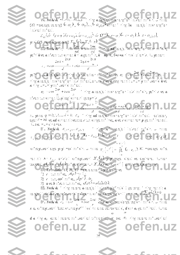 79.  Yechish.    - 1 ning   n -darajali boshlang’ich ildizlari bo’lsin. U holda
(72-masalaga   qarang)     ,     sonlar   1   ning   2 n   –   darajali   boshlang’ich
ildizlari bo’ladi. 
,
yoki (75-masalaga qarang)  . 
80.   Yechish.     - 1 ning   nd- darajali boshlang’ich ildizi bo’lsin,
ya’ni  k  va  n  o’zaro tub sonlar.  k  ni  n  ga bo’lib,  k = nq+r ,  0<r<n  ni hosil qilamiz. Bu yerdan:
  , 
ya’ni   -   d   darajali ildizning qiymatlaridan biri bo’ladi va   ;   - 1
ning  n  darajali boshlang’ich ildizi bo’ladi, chunki  r  va  n  ning har bir umumiy bo’luvchisi  k  va
n  ning umumiy bo’luvchisi bo’ladi. 
  -   1   ning   n- darajali   boshlang’ich   ildizi   bo’lsin,   ya’ni   r   va   n
o’zaro tub sonlar. Quyidagi sonlarni qaraymiz 
,
bu yerda     - 1  ning   nd   darajali   boshlang’ich   ildizi   bo’ladi.  Haqiqatan,
agar   va  nd  sonlar bir vaqtda  r  tub songa bo’linsa,  n  va  r  sonlar ham  p  ga bo’linar edi.
Bu esa mumkin emas. 
81.   Yechish.       -   1   ning    
  darajali   ildizlari   bo’lsin.   U   holda
.     -     ning   chiziqli
ko’paytuvchilarga   yoyilmasi   bo’lsin.   U   holda   .   80-masalaga   ko’ra
har   bir     chiziqli   ko’paytuvchi     yoyilmaga   kiradi   va   aksincha.   Bundan
tashqari,   bo’lganligi uchun   va   larning darajalari teng. 
82.  Ko’rsatma . 77, 78, 72- masalalardan foydalaning va 
1) r  – tub bo’lsa,  ,; 
2) r  – tub, > 1 bo’lsa,  ; 
3) a  va  b  o’zaro tub bo’lsa,  . 
83.   Yechish.   1   ning   barcha   n- darajali   ildizlari   yig’indisi   0   ga   teng.   1   ning   har   bir   n -
darajali ildizi  n  ning bo’luvchisi bo’lgan d ko’rsatkichga tegishli i obratno, to  . 
84.   Yechish.     ildiz   n
1   ko’rsatkichga   tegishli   bo’lsin. U   holda
x -	
  ko’paytuvchi faqat shunday  x d
-1 ikki hollarda qatnashadiki,   d  son  n
1  ga bo’linadi. Bunda
d   n   ning   n
1     karrali   barcha   bo’luvchilari   to’plamida,     esa     ning   barcha   bo’luvchilari
36 