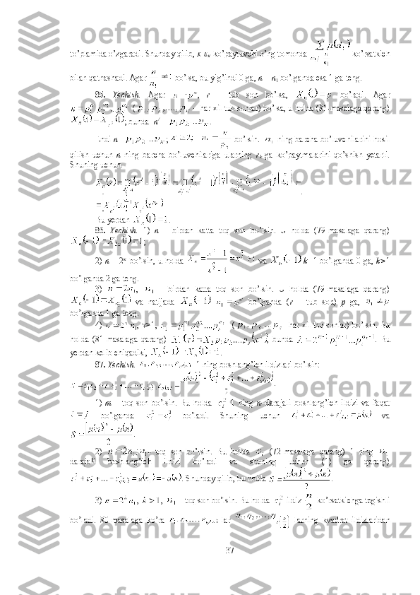 to’plamida o’zgaradi. Shunday qilib,  x -
   ko’paytuvchi o’ng tomonda   ko’rsatkich
bilan qatnashadi. Agar
   bo’lsa, bu yig’indi 0 ga,  n  =  n
1  bo’lganda esa 1 ga teng.  
85.   Yechish.   Agar   ,   r   –   tub   son   bo’lsa,     bo’ladi.   Agar
 (  – har xil tub sonlar) bo’lsa, u holda (81-masalaga qarang)
; bunda   n / 
=  .
Endi   n= ;     bo’lsin.     ning barcha bo’luvchilarini hosil
qilish   uchun   n   ning   barcha   bo’luvchilariga   ularning   r
k   ga   ko’paytmalarini   qo’shish   yetarli.
Shuning uchun 
. 
Bu yerdan  . 
86.   Yechish.   1)   n   –   birdan   katta   toq   son   bo’lsin.   U   holda   (79-masalaga   qarang)
; 
2)   n   = 2     
bo’lsin, u holda     va     k= 1 bo’lganda 0 ga,   k> 1
bo’lganda 2 ga teng.
3)   ,     -   birdan   katta   toq   son   bo’lsin.   U   holda   (79-masalaga   qarang)
  va   natijada       bo’lganda   ( r   –   tub   son)   p   ga,  
bo’lganda 1 ga teng.
4)  ,   >1,     ( - har xil toq sonlar) bo’lsin. Bu
holda   (81-masalaga   qarang)   ,   bunda   .   Bu
yerdan kelib chiqadiki,  .
87.  Yechish.   - 1 ning boshlang’ich ildizlari bo’lsin:
.
1)   m   –   toq   son   bo’lsin.   Bu   holda     1   ning   n –darajali   boshlang’ich   ildizi   va   faqat
  bo’lganda     bo’ladi.   Shuning   uchun     va
. 
2)   -   toq   son   bo’lsin.   Bu   holda     (72-masalaga   qarang)   1   ning  
darajali   boshlang’ich   ildizi   bo’ladi   va   shuning   uchun   (1)   ga   qarang)
. Shunday qilib, bu holda  . 
3)  ,  ,   - toq son bo’lsin. Bu holda   ildiz   ko’rsatkichga tegishli
bo’ladi.   80-masalaga   ko’ra     lar     larning   kvadrat   ildizlaridan
37 