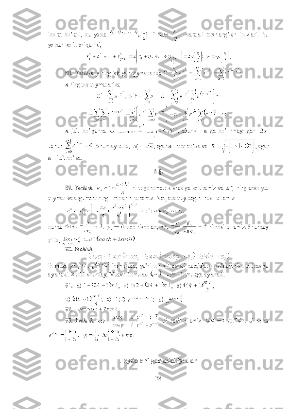 iborat   bo’ladi,   bu   yerda   -   1   ning     -   darajali   boshlang’ich   ildizlari.   Bu
yerdan kelib chiqadiki, 
.
88.    Yechish.   y  ning istalgan qiymatlarida  ; 
n  ning toq qiymatlarida 
.
n   juft   bo’lganda   ,   chunki     n   ga   bo’linmaydigan  
uchun  . Shunday qilib,  , agar  n  – toq bo’lsa va  , agar
n  – juft bo’lsa.
6-§.
89.   Yechish.     ni trigonometrik  shaklga  keltiramiz  va     ning absolyut
qiymati va argumentining limitlarini topamiz. Natijada quyidagini hosil qilamiz:
  , 
bunda  .   deb hisoblab,   ni hosil qilamiz. Shunday
qilib,  .
90.  Yechish.  
formula     formulaga,   ya’ni   bir   xil   asosli   darajalarni   ko’paytirish   qoidasiga
aylanadi. Xuddi shunday, Muavr formulasi   formulaga aylanadi.
91.    a)  ;   b)  ;   c)  ;  
d)  ;   e) –1; f)  ;   g)  .
92.   . 
93.   Yechish.     ni   hosil   qilamiz.     bo’lsin.   U   h olda
.
Foydalanilgan adabiyotlar
38 
