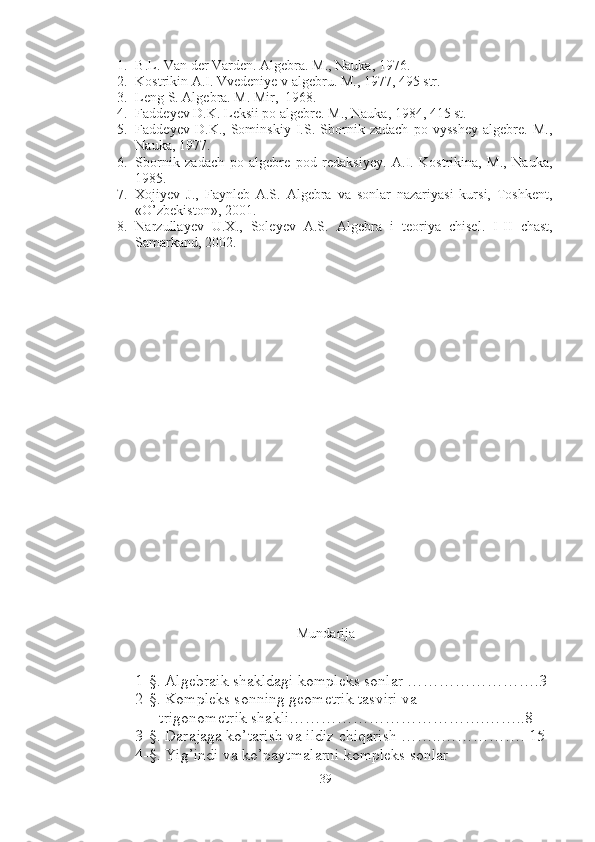 1. B.L.  Van der Varden.  Algebra. M., Nauka, 1976.
2. Kostrikin A.I. Vvedeniye v algebru.  M., 1977, 495 str.
3. Leng S. Algebra. M. Mir,  1968.
4. Faddeyev D.K. Leksii po algebre. M., Nauka, 1984, 415 st.
5. Faddeyev   D.K.,   Sominskiy   I.S.   Sbornik   zadach   po   vysshey   algebre.   M.,
Nauka, 1977. 
6. Sbornik   zadach   po   algebre   pod   redaksiyey.   A.I.   Kostrikina,   M.,   Nauka,
1985. 
7. Xojiyev   J.,   Faynleb   A.S.   Algebra   va   sonlar   nazariyasi   kursi,   Toshkent,
«O’zbekiston», 2001. 
8. Narzullayev   U.X.,   Soleyev   A.S.   Algebra   i   teoriya   chisel.   I - II   chast,
Samarkand, 2002.
Mundarija
1-§. Algebraik shakldagi kompleks sonlar …………………….3
2-§. Kompleks sonning geometrik tasviri va 
      trigonometrik shakli……………………………….……..8
3-§. Darajaga ko’tarish va ildiz chiqarish ……..……………. 15
4-§. Yig’indi va ko’paytmalarni kompleks sonlar  
39 