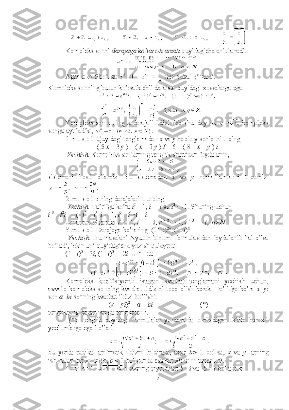 ,         ,        ,             
Kompleks sonni  darajaga ko’tarish amali  quyidagicha aniqlanadi:
.
Agar z   ¹   0  bo’lsa:   deb qabul qilinadi.
Kompleks sonning butun ko’rsatkichli darajasi quyidagi xossalarga ega:
Kompleks  son   z   ning   n -darajali   ildizi  deb  shunday     kompleks
songa aytiladiki,  .
1-m i s o l. Quyidagi tenglamadan  x  va  y  haqiqiy sonlarni toping:
( 5  x  – 3  y  ) + (  x  – 2  y  )  I  = 6 + ( 8 –  x  +  y  )  i .
 Yechish.  Kompleks sonlarning tenglik shartidan foydalanib, 
sistemani   hosil   qilamiz.   Bu   sistemadan   x   va   y   noma’lumlarni   topamiz:
. ■
2-m i s o l.  i  ning darajalarini toping.
 Yechish.  Ta’rifga ko’ra  i 0 
= 1,  i 1 
=  i  va  i 2 
=  - 1. Shuning uchun 
i  3 
=  i 2
i  =  - i,  i 4 
= i 3 
 i   = 1,  i 5 
=  i 4
× i  =  i . 
Umuman olganda:  i 4n 
= 1,  i 4n+1 
=  i ,  i 4n+2 
=  - 1,  i 4n+3 
= -  i ,   n Î N . ■
3-m i s o l. Darajaga ko’taring: (1+  i ) 20
, (1-  i ) 21
.
  Yechish.   Bu  masalani   Nyuton  binomi   formulasidan  foydalanib  hal  qilsa
bo’ladi, lekin uni quyidagicha yozish qulayroq: 
(1+  i ) 2 
= 2 i , (1-  i ) 2 
=  - 2 i . U holda 
■
Kompleks   koeffisiyentli   istagan   kvadrat   tenglamani   yechish   uchun,
avvalo  kompleks   sonning  kvadrat   ildizini   topa   olish   kerak.   Ta’rifga  ko’ra   x + yi
son  a + bi  sonning kvadrat ildizi bo’lishi:
( x  +  yi ) 2 
=  a  +  bi                             (*)
tenglikning bajarilishiga teng kuchli.
  (*)     tenglik   quyidagi   formulalar   yordamida   topiladigan   ikkita   har   xil
yechimlarga ega bo’ladi:
,
bu   yerda   radikal   arifmetik   ildizni   bildiradi,   agar   b >   0   bo’lsa,   x   va   y   larning
ishoralari bir xil qilib,  b  <  0 bo’lganda esa har xil qilib tanlanadi.
4-m i s o l.   ildizning qiymatlari 5  -   i  va  - 5 +  i  bo’ladi.■
4 