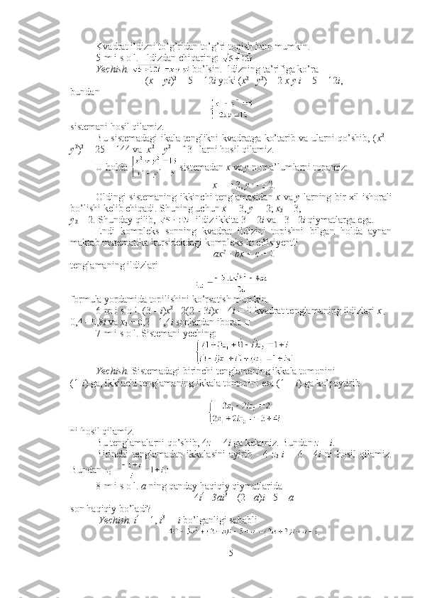 Kvadrat ildizni to’g’ridan to’g’ri topish ham mumkin. 
5-m i s o l.  Ildizdan chiqaring: 
Yechish.    bo’lsin. Ildizning ta’rifiga ko’ra 
( x  +  yi ) 2  
= 5 + 12 i  yoki ( x 2 
-   y 2
) + 2  x y i  = 5 + 12 i ,
bundan 
sistemani hosil qilamiz.
Bu sistemadagi ikala tenglikni kvadratga ko’tarib va ularni qo’shib, ( x 2  
+
y 2
) 2  
= 25 + 144 va   x 2 
+  y 2  
= 13   larni hosil qilamiz. 
U holda   sistemadan  x  va  y  noma’lumlarni topamiz: 
x  =  ± 3,  y  =  ± 2.
Oldingi sistemaning ikkinchi tenglamasidan   x   va   y   larning bir xil ishorali
bo’lishi kelib chiqadi. Shuning uchun  x
1  = 3,  y
1  = 2;  x
2  =-3, 
y
2  =-2. Shunday qilib,    ildiz ikkita 3 + 2 i  va   - 3  -  2 i  qiymatlarga ega.■
Endi   kompleks   sonning   kvadrat   ildizini   topishni   bilgan   holda   aynan
maktab matematika kursidekdagi kompleks koeffisiyentli 
ax 2 
+  bx  +  c  = 0
tenglamaning ildizlari 
formula yordamida topilishini ko’rsatish mumkin.
6-m i s o l. (3  -   i ) x 2  
- 2(2  -  3 i ) x  - 4 i  = 0 kvadrat tenglamaning ildizlari  x
1   =
0,4  -  0,8 i  va  x
2  = 0,2  -  1,4 i  sonlardan iborat. ■
7-m i s o l. Sistemani yeching: 
.
Yechish.  Sistemadagi birinchi tenglamaning ikkala tomonini 
(1 - i ) ga, ikkinchi tenglamaning ikkala tomonini esa (1 +  i ) ga ko’paytirib
ni hosil qilamiz.
Bu tenglamalarni qo’shib, 4 z
1  = 4 i  ga kelamiz. Bundan  z
1 =  i .
Birinchi   tenglamadan   ikkalasini   ayirib   -   4   z
2   i   =   4   -   4 i   ni   hosil   qilamiz.
Bundan  .■
8-m i s o l.  a  ning qanday haqiqiy qiymatlarida 
4 i 4 
-   3ai 3 
+ (2  -   a ) i   -  5 +  a
son haqiqiy bo’ladi?      
 Yechish.   i 4 
= 1,  i 3 
=  - i  bo’lganligi sababli
.
5 