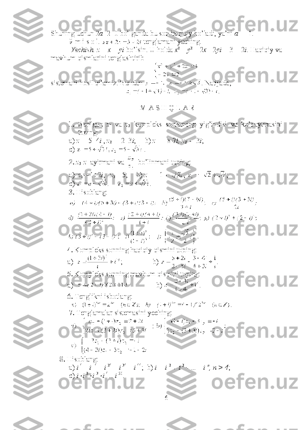 Shuning uchun 2 a +2=0 bo’lganda bu son haqiqiy bo’ladi, ya’ni  a  =  - 1. ■
9-m i s o l.   tenglamani yeching.
 Yechish.   z  =  x  +  yi  bo’lsin. U holda  x 2 
+  y 2 
+ 2 x  - 2 yi  = 3 + 2 i .  Haqiqiy va
mavhum qismlarini tenglashtirib 
sistemani hosil qilamiz. Bundan  . Natijada,     
. ■
 M A S  H  Q L A R
1. Berilgan   z
1   va   z
2   kompleks   sonlarning   yig’indisi   va   ko’paytmasini
toping: 
a)  z
1  = 5+4 i  ,  z
2  =  - 2+3 i ;     b)  z
1  =  - 8 - 7 i, z
2  =  - 3 i ;
c)  .
2.   z
2 - z
1  ayirmani va   bo’linmani toping: 
a) z
1  = 1+2 i ,    z
2  = 5;     b)  z 
1 =  - 1 +  ,  ;
c)  .
3.  Hisoblang : 
 
4.  Kompleks sonning haqiqiy qismini toping:
a) ;                  b )  .
5.  Kompleks sonning mavhum qismini toping:
a)                  b )  .
6.  Tenglikni isbotlang:
   .
7.  Tenglamalar sistemasini yeching:
 
8.   Hisoblang :
a)  i  4 
+  i  14 
+  i  24 
+  i  34 
+  i  44
;  b)  i + i  2 
+ i  3 
+…+ i  n
, n > 4 ;  
c)  i× i  2	×
i  3	×
i  4
…i  50
.
6 