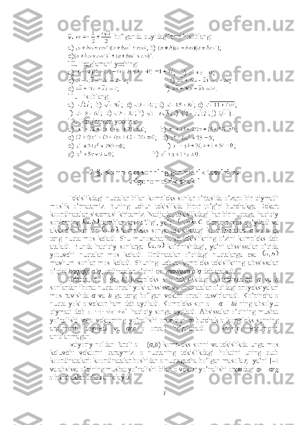 9.    bo’lganda quyidagilarni hisoblang:
a)  ; b)  ; 
c ) . 
10.  Tenglamani yeching:
a) ;   b)  ; 
c)  ;                       d)  ;
e)  ;                          f)  .
11.  Hisoblang:
a) ;  b)  ;  c)  ; d)  ; e)  ; 
f)  ;  q)  ; h)  ; i)  ; j)  .
12.  Tenglamani yeching:
a) ;         b )  ;
c )  ;    d )  ;  
e)  ;                f)  ;   
g)  ;                      h)  .
2-§. Kompleks sonning geometrik tasviri va 
trigonometrik shakli
Tekislikdagi  nuqtalar bilan kompleks  sonlar  o’rtasida  o’zaro bir  qiymatli
moslik   o’rnatamiz.   Buning   uchun   tekislikda   biror   to’g’ri   burchakga   Dekart
koordinatalar sistemasi  kiritamiz. Natijada, tekislikdagi har bir nuqtaga haqiqiy
sonlarning   tartiblangan juftligi, ya’ni    element mos qo’yiladi va
aksincha   har   bir     kompleks   songa   tekislikdagi   koordinatalari   a   va   b   ga
teng   nuqta   mos   keladi.   Shu   munosabat   bilan   tekislikning   o’zini   kompleks   deb
ataladi.   Bunda   haqiqiy   sonlarga     ko’rinishdagi,   ya’ni   abssissalar   o’qida
yotuvchi   nuqtalar   mos   keladi.   Ordinatalar   o’qidagi   nuqtalarga   esa  
mavhum   sonlar   mos   keladi.   Shuning   uchun   kompleks   tekislikning   abssissalar
o’qini  haqiqiy o’q , ordinatalar o’qini esa  mavhum o’q  deb ataladi. 
Odatda,   z   =   (a,   b)   kompleks   son   tekislikdagi   koordinatalari   a   va   b
sonlardan iborat nuqta orqali yoki abssissa va ordinatalar o’qidagi proyeksiyalari
mos   ravishda   a   va   b   ga   teng   bo’lgan   vektor   orqali   tasvirlanadi.   Ko’pincha   z
nuqta   yoki   z   vektor   ham   deb   aytiladi.   Kompleks   son   z   =   a   +   bi   ning   absolyut
qiymati   deb     haqiqiy   songa   aytiladi.   Absissalar   o’qining   musbat
yo’nalishi   va   z   vektorning   yo’nalishi   orasidagi     burchak   z   kompleks   sonning
argumenti   deyiladi   va   arp   z   orqali   belgilanadi.   0   sonning   argumenti
aniqlanmagan.
Ixtiyoriy   noldan   farqli   z   =   ( a , b )   kompleks   sonni   va   tekislikda   unga   mos
keluvchi   vektorni   qaraymiz.   z   nuqtaning   tekislikdagi   holatini   uning   qutb
koordinatalari: koordinatalar boshidan  z  nuqtagacha bo’lgan masofa  r,   ya’ni 
va absissa o’qining musbat yo’nalishi bilan  z  vektor yo’nalishi orasidagi 	
  = arg
z  burchaklar to’liq aniqlaydi. 
7 