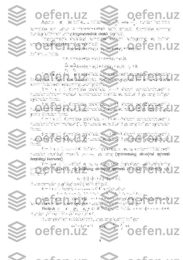 Agar   z   =   a   +   bi   bo’lsa,   u   holda   .   Bundan   har   bir   z
kompleks   son   uchun     kelib   chiqadi.   Kompleks   sonning
bunday ko’rinishi uning  trigonometrik shakli  deyiladi. 
Trigonometrik   shakldagi   kompleks   sonlarni   ko’paytirish   va   bo’lish
amallari quyidagicha amalga oshiriladi:
bo’lsin. U holda 
1-m  i  s   o  l.     -   son  tekislikda   z   ni   tasvirlovchi   nuqtadan  koordinatalar
boshigacha bo’lgan masofadan iborat. Boshqacha aytganda     son   z   kompleks
sonni ifodalovchi vektorning uzunligidir. ■
2-m   i   s   o   l.   Kompleks   tekislikda     shartni   qanoatlantiruvchi   z
nuqtalar   to’plami   markazi   koordinatalar   boshida   va   radiusi   3   ga   teng   bo’lgan
aylanadan iborat. ■ 
3-m   i   s   o   l.   Kompleks   tekislikda     shartni   qanoatlantiruvchi   z
nuqtalar   to’plami   markazi   koordinatalar   boshida   va   radiusi   3   ga   teng   bo’lgan
yopiq dioradan iborat. ■
4-m   i   s   o   l.   Kompleks   tekislikda   shartni   qanoatlantiruvchi   z
nuqtalar to’plami markazi (1, - 2) nuqtada va radiusi 3 ga teng bo’lgan aylanadan
iborat. ■
5-m i s o l. Kompleks tekislikda     shartni qanoatlantiruvchi   z
nuqtalar to’plami markazi (1, - 2) nuqtada va radiusi 3 ga teng bo’lgan aylanadan
iborat. ■ 
6-m   i   s   o   l.     bo’lsin.   Tekislikda   z
1   va   z
2   sonlarni   ifodalovchi
nuqtalar   orasidagi   masofa     ga   teng   ( ayirmaning   absolyut   qiymati
haqidagi teorema ). ■
7-m   i   s   o   l.   Uchlari   o,   z
1,   z
2   nuqtalarda   joylashgan   uchburchakning
tomonlarini   taqqoslab,   yig’indining   absolyut   qiymati   haqidagi   teoremaga   ega
bo’lamiz:
. ■
Bu teoremadan quyidagi tasdiq kelib chiqadi. 
8-m i s o l. Barcha   sonlar uchun 
. ■
9-m   i   s   o   l.   Tekislikda     tengsizlikni   qanoatlantiruvchi
kompleks sonlarni tasvirlaydigan nuqtalar to’plamini aniqlang.
Yechish.   z   =   x   +   iy ,       x ,   y   Î   R   bo’lsin.   U   holda   .
Bundan  < 4.
Bu tengsizlikni soddalashtirib, unga teng kuchili bo’lgan 
     yoki     
8 