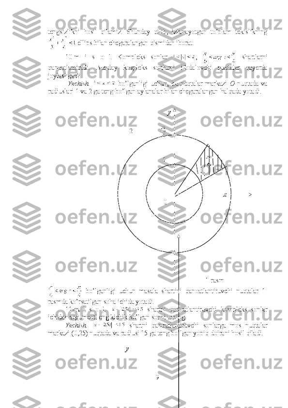 tengsizlikni   hosil   qilamiz.   Shunday   qilib,   izlanayotgan   to’plam   tekislikning
 ellips bilan chegaralangan qismidan iborat. ■
10-m   i   s   o   l.   Kompleks   sonlar   ,     shartlarni
qanoatlantiradi.   Bunday   kospleks   sonlarni   ifodalovchi   nuqtalar   qayerda
joylashgan?
  Yechish.     bo’lganligi   uchun,   bu   nuqtalar   markazi   O   nuqtada   va
radiuslari 1 va 2 ga teng bo’lgan aylanalar bilan chegaralangan halqada yotadi.
                                                                                           
                                                           
y
      
                                                2                
                                               
           1                       
                                                   
                                                                       
                                                                                x                                                                                                                                                                                                    
          0                
                                                                   1-rasm 
  bo’lganligi   uchun   masala   shartini   qanoatlantiruvchi   nuqtalar   1-
rasmda ko’rsatilgan soha ichida yotadi. ■
11-m   i   s   o   l.     shartni   qanoatlantiruvchi   kompleks   sonlar
ichidan argumenti eng kichik bo’lgan sonni toping.
Yechish.     shartni   qanoatlantiruvchi   sonlarga   mos   nuqtalar
markazi (0,25) nuqtada va radiusi 15 ga teng bo’lgan yopiq doirani hosil qiladi. 
                                                                      
                                              y
9 