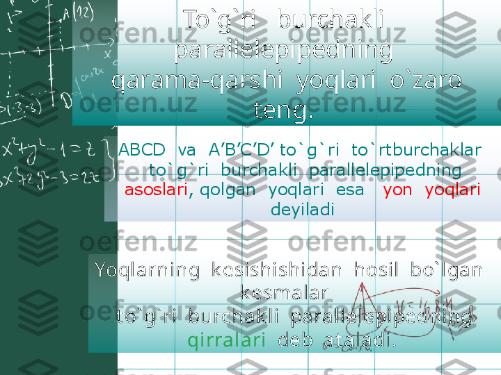 ABCD  va  A ’ B ’ C ’D’  to`g`ri  to`rtburchaklar 
   to`g`ri  burchakli  parallelepipedning 
  asoslari , qolgan  yoqlari  esa    yon  yoqlari  
deyiladiTo`g`ri   burchakli  
parallelepipedning 
  qarama-qarshi  yoqlari  o`zaro  
teng.  
Yoqlarning  k esishishidan  hosil  bo` lgan   
k esmalar    
  t o` g` ri  burchak li  parallelepipedning   
qirralari   deb  at aladi.  