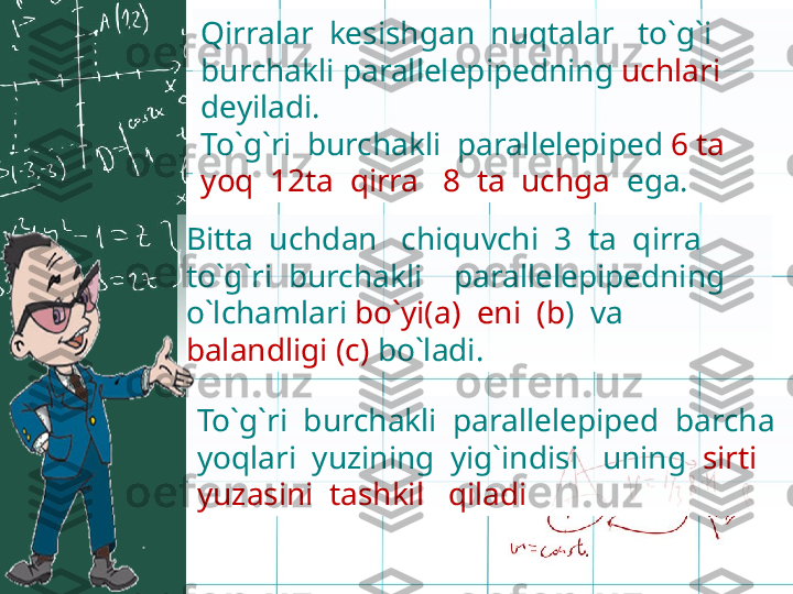 Qirralar  kesishgan  nuqtalar   to`g`i  
burchakli parallelepipedning  uchlari 
deyiladi.
To`g`ri  burchakli  parallelepiped  6 ta  
yoq  12ta  qirra   8  ta  uchga   ega.
Bitta  uchdan   chiquvchi  3  ta  qirra   
to`g`ri  burchakli    parallelepipedning  
o`lchamlari  bo`yi(a)  eni  (b )  va  
balandligi (c)  bo`ladi. 
To`g`ri  burchakli  parallelepiped  barcha   
yoqlari   yuzining  yig`indisi   uning   sirti 
yuzasini  tashkil   qiladi 