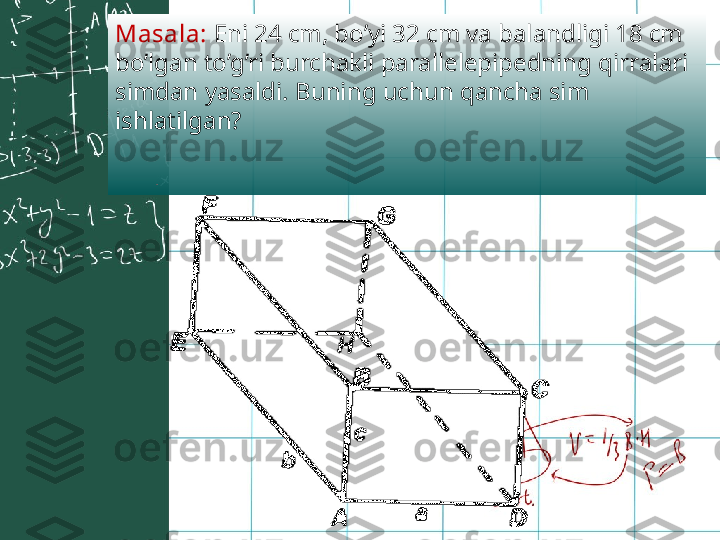 Masala:  Eni 24 cm, bo’yi 32 cm va balandligi 18 cm 
bo’lgan to’g’ri   burchakli parallelepipedning qirralari 
simdan yasaldi. Buning uchun qancha sim 
ishlatilgan? 