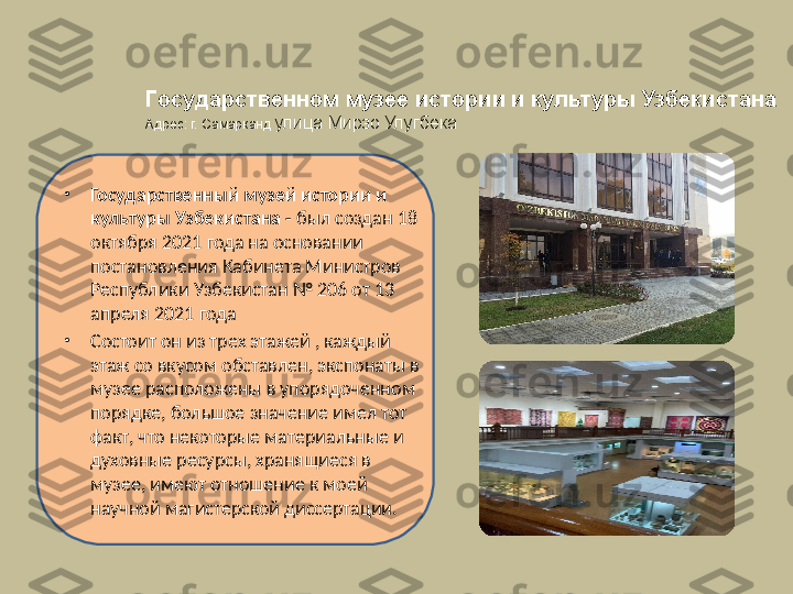 •
Государственный музей истории и 
культуры Узбекистана -  был создан 18 
октября 2021 года на основании 
постановления Кабинета Министров 
Республики Узбекистан № 206 от 13 
апреля 2021 года
•
Состоит он из  трех этажей , каждый 
этаж со вкусом обставлен, экспонаты в 
музее расположены в упорядоченном 
порядке, большое значение имел тот 
факт, что некоторые материальные и 
духовные ресурсы, хранящиеся в 
музее, имеют отношение к моей 
научной магистерской диссертации. Государственном музее истории и культуры Узбекистана
Адрес: г. Самарканд  улица Мирзо Улугбека 