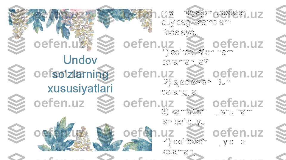 Undov 
so'zlarning 
xususiyatlari His – hayajon undovlar 
quyidagi ma’nolarni 
ifodalaydi:
1) so‘roq: Men ham 
boraman, a?
  2) ajablanish: Buni 
qarang, a!
3) kamsitish: E, shu ham 
ish bo‘ldi-yu.
  4) qo‘rqinch: I-i, yiqilib 
ketaman; 