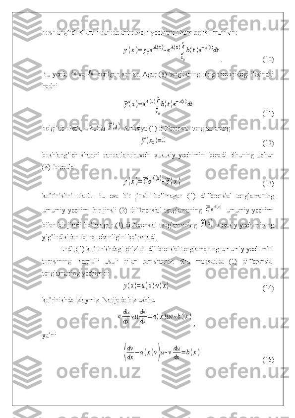 boshlang’ich shartni qanoatlantiruvchi yechimini ham topish mumkin:y(x)=	y0eA(x)+eA(x)∫
x0
x
b(t)e−A(t)dt
. (10)
Bu yerda  	
x0 va 	y0  berilgan sonlar. Agar (8) tenglikning o’ng tomonidagi ikkinchi
hadni	
~y(x)=	eA(x)∫
x0
x
b(t)e−A(t)dt
(11)
belgilab olsak, u holda 	
~y(x)  funksiya (1) differensial tenglamaning	
~y(x0)=0
(12)
boshlang’ich   shartni   qanoatlantiruvchi   xususiy   yechimini   beradi.   Shuning   uchun
(8) formula	
y(x)=	C	eA(x)+~y(x)
(13)
ko’rinishni   oladi.   Bu   esa   bir   jinsli   bo’lmagan   (1)   differensial   tenglamaning
umumiy   yechimi   bir   jinsli   (2)   differensial   tenglamaning  	
CeA(x)   umumiy   yechimi
bilan bir jinsli bo’lmagan (1) differensial tenglamaning 	
~y(x)  xususiy yechimining
yig’indisidan iborat ekanligini ko’rsatadi.
Endi, (1) ko’rinishdagi chiziqli differensial tenglamaning umumiy yechimini
topishning   Bernulli   usuli   bilan   tanishamiz.   Shu   maqsadda   (1)   differensial
tenglamaning yechimini	
y(x)=	u(x)⋅v(x)
(14)
ko’rinishda izlaymiz. Natijada biz ushbu	
v	du
dx	
+udv
dx	
=	a(x)uv	+b(x)
,
ya’ni	
(
dv
dx	
−	a(x)v)u+v	du
dx	
=	b(x)
(15) 